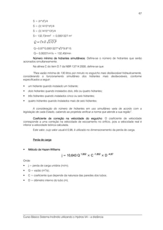 Curso Básico Sistema Incêndio utilizando o Hydros V4 – a distância
67
S = (π*d2
)/4
S = (3,1415*d²)/4
S = (3,1415*13²)/4
S= 132,73mm2
= 0,0001327 m²
Q=0,97*0,0001327*√2*9.8*15
Q= 0,00221m³/s = 132,45l/min
Número mínimo de hidrantes simultâneosNúmero mínimo de hidrantes simultâneosNúmero mínimo de hidrantes simultâneosNúmero mínimo de hidrantes simultâneos: Define-se o número de hidrantes que serão
acionados simultaneamente.
Na alínea C do item D.7 da NBR 13714:2000, define-se que:
“Para vazão mínima de 130 litros por minuto no esguicho mais desfavorável hidraulicamente,
considerando o funcionamento simultâneo dos hidrantes mais desfavoráveis, conforme
especificados a seguir:
um hidrante quando instalado um hidrante;
dois hidrantes quando instalados dois, três ou quatro hidrantes;
três hidrantes quando instalados cinco ou seis hidrantes;
quatro hidrantes quando instalados mais de seis hidrantes;
A consideração do número de hidrantes em uso simultâneo varia de acordo com a
legislação de cada Estado, cabendo ao projetista verificar a norma que atende a sua região”.
Coeficiente de correção na velocidade do esguichoCoeficiente de correção na velocidade do esguichoCoeficiente de correção na velocidade do esguichoCoeficiente de correção na velocidade do esguicho: O coeficiente de velocidade
corresponde a uma correção na velocidade de escoamento no orifício, pois a velocidade real é
inferior a velocidade teórica calculada.
Este valor, cujo valor usual é 0,98, é utilizado no dimensionamento da perda de carga.
Perda de cargaPerda de cargaPerda de cargaPerda de carga
Método de HazenMétodo de HazenMétodo de HazenMétodo de Hazen----WillWillWillWilliamsiamsiamsiams
j = 10,643 Qj = 10,643 Qj = 10,643 Qj = 10,643 Q 1,8521,8521,8521,852
× C× C× C× C ----1,8521,8521,8521,852
× D× D× D× D ----4,874,874,874,87
Onde:
j = perda de carga unitária (m/m);
Q = vazão (m3
/s);
C = coeficiente que depende da natureza das paredes dos tubos;
D = diâmetro interno do tubo (m).
 
