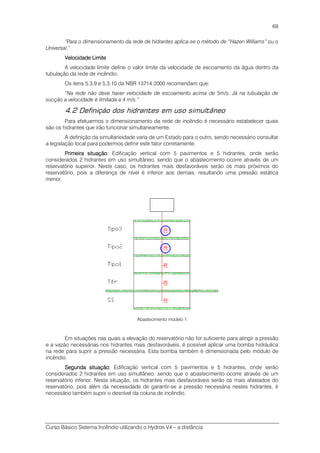 Curso Básico Sistema Incêndio utilizando o Hydros V4 – a distância
69
“Para o dimensionamento da rede de hidrantes aplica-se o método de “Hazen Williams” ou o
Universal.”
Velocidade LimiteVelocidade LimiteVelocidade LimiteVelocidade Limite
A velocidade limite define o valor limite da velocidade de escoamento da água dentro da
tubulação da rede de incêndio.
Os itens 5.3.9 e 5.3.10 da NBR 13714:2000 recomendam que:
“Na rede não deve haver velocidade de escoamento acima de 5m/s. Já na tubulação de
sucção a velocidade é limitada a 4 m/s.”
4.2 Definição dos hidrantes em uso simultâneo
Para efetuarmos o dimensionamento da rede de incêndio é necessário estabelecer quais
são os hidrantes que irão funcionar simultaneamente.
A definição da simultaneidade varia de um Estado para o outro, sendo necessário consultar
a legislação local para podermos definir este fator corretamente.
Primeira situaçãoPrimeira situaçãoPrimeira situaçãoPrimeira situação: Edificação vertical com 5 pavimentos e 5 hidrantes, onde serão
considerados 2 hidrantes em uso simultâneo, sendo que o abastecimento ocorre através de um
reservatório superior. Neste caso, os hidrantes mais desfavoráveis serão os mais próximos do
reservatório, pois a diferença de nível é inferior aos demais, resultando uma pressão estática
menor.
Abastecimento modelo 1
Em situações nas quais a elevação do reservatório não for suficiente para atingir a pressão
e a vazão necessárias nos hidrantes mais desfavoráveis, é possível aplicar uma bomba hidráulica
na rede para suprir a pressão necessária. Esta bomba também é dimensionada pelo módulo de
incêndio.
SegundaSegundaSegundaSegunda situaçãosituaçãosituaçãosituação:::: Edificação vertical com 5 pavimentos e 5 hidrantes, onde serão
considerados 2 hidrantes em uso simultâneo, sendo que o abastecimento ocorre através de um
reservatório inferior. Nesta situação, os hidrantes mais desfavoráveis serão os mais afastados do
reservatório, pois além da necessidade de garantir-se a pressão necessária nestes hidrantes, é
necessário também suprir o desnível da coluna de incêndio.
 