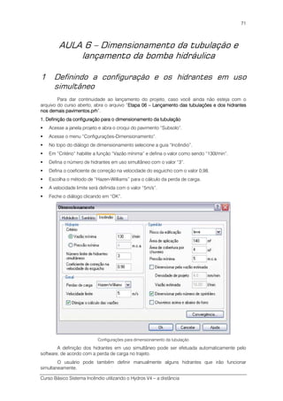Curso Básico Sistema Incêndio utilizando o Hydros V4 – a distância
71
AULA 6 – Dimensionamento da tubulação e
lançamento da bomba hidráulica
1 Definindo a configuração e os hidrantes em uso
simultâneo
Para dar continuidade ao lançamento do projeto, caso você ainda não esteja com o
arquivo do curso aberto, abra o arquivo “Etapa 06Etapa 06Etapa 06Etapa 06 –––– Lançamento das tubulações e dos hidrantesLançamento das tubulações e dos hidrantesLançamento das tubulações e dos hidrantesLançamento das tubulações e dos hidrantes
nos demais pavimentos.prhnos demais pavimentos.prhnos demais pavimentos.prhnos demais pavimentos.prh”.
1. Definição1. Definição1. Definição1. Definição dddda configuração para o dimensionamea configuração para o dimensionamea configuração para o dimensionamea configuração para o dimensionamento da tubulaçãonto da tubulaçãonto da tubulaçãonto da tubulação
Acesse a janela projeto e abra o croqui do pavimento “Subsolo”.
Acesse o menu “Configurações-Dimensionamento”.
No topo do diálogo de dimensionamento selecione a guia “Incêndio”.
Em “Critério” habilite a função “Vazão mínima” e defina o valor como sendo “130l/min”.
Defina o número de hidrantes em uso simultâneo com o valor “3”.
Defina o coeficiente de correção na velocidade do esguicho com o valor 0,98.
Escolha o método de “Hazen-Williams” para o cálculo da perda de carga.
A velocidade limite será definida com o valor “5m/s”.
Feche o diálogo clicando em “OK”.
Configurações para dimensionamento da tubulação
A definição dos hidrantes em uso simultâneo pode ser efetuada automaticamente pelo
software, de acordo com a perda de carga no trajeto.
O usuário pode também definir manualmente alguns hidrantes que irão funcionar
simultaneamente.
 