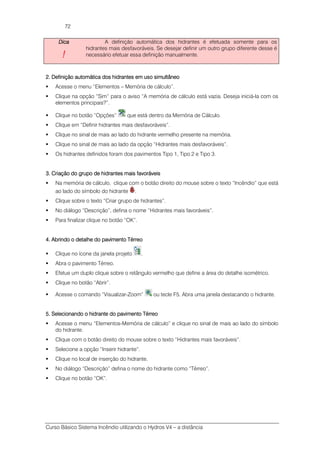 Curso Básico Sistema Incêndio utilizando o Hydros V4 – a distância
72
DicaDicaDicaDica
!!!!
A definição automática dos hidrantes é efetuada somente para os
hidrantes mais desfavoráveis. Se desejar definir um outro grupo diferente desse é
necessário efetuar essa definição manualmente.
2.2.2.2. DefiniçãoDefiniçãoDefiniçãoDefinição automática dos hidrantes em uso simultâneoautomática dos hidrantes em uso simultâneoautomática dos hidrantes em uso simultâneoautomática dos hidrantes em uso simultâneo
Acesse o menu “Elementos – Memória de cálculo”.
Clique na opção “Sim” para o aviso “A memória de cálculo está vazia. Deseja iniciá-la com os
elementos principais?”.
Clique no botão “Opções” que está dentro da Memória de Cálculo.
Clique em “Definir hidrantes mais desfavoráveis”.
Clique no sinal de mais ao lado do hidrante vermelho presente na memória.
Clique no sinal de mais ao lado da opção “Hidrantes mais desfavoráveis”.
Os hidrantes definidos foram dos pavimentos Tipo 1, Tipo 2 e Tipo 3.
3. Criação do grupo de hidrantes mais favoráveis3. Criação do grupo de hidrantes mais favoráveis3. Criação do grupo de hidrantes mais favoráveis3. Criação do grupo de hidrantes mais favoráveis
Na memória de cálculo, clique com o botão direito do mouse sobre o texto “Incêndio” que está
ao lado do símbolo do hidrante .
Clique sobre o texto “Criar grupo de hidrantes”.
No diálogo “Descrição”, defina o nome “Hidrantes mais favoráveis”.
Para finalizar clique no botão “OK”.
4. Abrindo o detalhe do pavimento Térreo4. Abrindo o detalhe do pavimento Térreo4. Abrindo o detalhe do pavimento Térreo4. Abrindo o detalhe do pavimento Térreo
Clique no ícone da janela projeto .
Abra o pavimento Térreo.
Efetue um duplo clique sobre o retângulo vermelho que define a área do detalhe isométrico.
Clique no botão “Abrir”.
Acesse o comando “Visualizar-Zoom” ou tecle F5. Abra uma janela destacando o hidrante.
5. Selecionando o hidrante do pavimento Térreo5. Selecionando o hidrante do pavimento Térreo5. Selecionando o hidrante do pavimento Térreo5. Selecionando o hidrante do pavimento Térreo
Acesse o menu “Elementos-Memória de cálculo” e clique no sinal de mais ao lado do símbolo
do hidrante.
Clique com o botão direito do mouse sobre o texto “Hidrantes mais favoráveis”.
Selecione a opção “Inserir hidrante”.
Clique no local de inserção do hidrante.
No diálogo “Descrição” defina o nome do hidrante como “Térreo”.
Clique no botão “OK”.
 