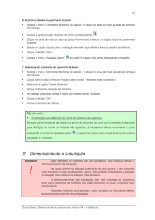 Curso Básico Sistema Incêndio utilizando o Hydros V4 – a distância
73
6. Abrindo o detalhe do pavimento Subsolo6. Abrindo o detalhe do pavimento Subsolo6. Abrindo o detalhe do pavimento Subsolo6. Abrindo o detalhe do pavimento Subsolo
Acesse o menu “Elementos-Memória de cálculo” e clique no sinal de mais ao lado do símbolo
do hidrante.
Acesse a janela projeto clicando no ícone correspondente .
Clique no sinal de mais ao lado da pasta Pavimentos e efetue um duplo clique no pavimento
Subsolo.
Efetue um duplo clique sobre o retângulo vermelho que define a área do detalhe isométrico.
Clique no botão “Abrir”.
Acesse o menu “Visualizar-Zoom” ou tecle F5 e abra uma janela destacando o hidrante.
7. Selecionando o hidrante do pavimento Subsolo7. Selecionando o hidrante do pavimento Subsolo7. Selecionando o hidrante do pavimento Subsolo7. Selecionando o hidrante do pavimento Subsolo
Acesse o menu “Elementos-Memória de cálculo”, e clique no sinal de mais ao lado do símbolo
do hidrante.
Clique com o botão direito do mouse sobre o texto “Hidrantes mais favoráveis”.
Selecione a opção “Inserir hidrantes”.
Clique no local de inserção do hidrante.
No diálogo Descrição defina o nome do hidrante como “Subsolo”.
Clique no botão “OK”.
Feche a memória de cálculo.
Não deu certo
A descrição para definição do nome do hidrante não apareceu
Se após várias tentativas de cliques no ponto de encontro do tubo com o hidrante a descrição
para definição do nome do hidrante não apareceu, é necessário efetuar novamente o zoom
acessando o comando Visualizar-zoom e aproximar ainda mais o local de encontro entre a
tubulação e o hidrante.
2 Dimensionando a tubulação
ImportanteImportanteImportanteImportante
!!!!
Após definidos os hidrantes em uso simultâneo, será possível efetuar o
dimensionamento da tubulação.
No passo anterior foi efetuada a definição de dois grupos, o dos hidrantes
mais favoráveis e mais desfavoráveis. Assim, mais adiante verificaremos a pressão
na situação mais crítica e na situação mais favorável.
O dimensionamento das tubulações que será realizado na seqüência
toma como referência os hidrantes que estão presentes no grupo Hidrantes mais
desfavoráveis.
Para estes hidrantes será aplicado o valor da vazão e a velocidade máxima
de escoamento presente na configuração.
 