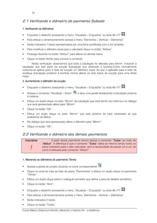 Curso Básico Sistema Incêndio utilizando o Hydros V4 – a distância
74
2.1 Verificando o diâmetro do pavimento Subsolo
1.1.1.1. Verificando os diVerificando os diVerificando os diVerificando os diââââmetrosmetrosmetrosmetros
Enquadre o desenho acessando o menu “Visualizar – Enquadrar” ou tecle Alt+F7 .
Para efetuar o dimensionamento acesse o menu “Elementos – Verificar – Diâmetros”.
Serão indicados 7 tubos representados por uma linha pontilhada com a cor amarela.
Para modificar o diâmetro atual para o calculado clique no botão “Atribuir”.
Prossiga clicando no botão “Atribuir” para alterar os demais tubos.
Clique no botão fechar para concluir o comando.
Nesta verificação observamos que toda a tubulação foi alterada para 65mm, inclusive a
tubulação que fará parte da sucção (tubulação que antecede a bomba).Como normalmente
costuma-se aplicar para a rede de sucção um diâmetro maior do que o aplicado para a rede de
recalque (tubulação posterior à bomba) iremos alterar os dois tubos de sucção para uma bitola
maior.
2.2.2.2. Aumentando o diâmetrAumentando o diâmetrAumentando o diâmetrAumentando o diâmetro da sucçãoo da sucçãoo da sucçãoo da sucção
Enquadre o desenho acessando o menu “Visualizar – Enquadrar” ou tecle Alt+F7 .
Acesse o comando “Visualizar – Zoom” e abra uma janela destacando a tubulação próxima
à cisterna.
Efetue um duplo clique no texto “65mm” da tubulação que está dentro da cisterna e no diálogo
que será apresentado altere para “80mm”.
Clique no botão “OK”.
Efetue um duplo clique no texto “65mm” que está próximo do tubo conectado ao que
acabamos de alterar.
No diálogo que será apresentado altere o diâmetro para “80mm”.
Clique no botão “OK”.
2.2 Verificando o diâmetro dos demais pavimentos
ImportanteImportanteImportanteImportante
!!!!
A partir desde pavimento iremos aplicar o comando “TodosTodosTodosTodos” ao invés de
“AtribuirAtribuirAtribuirAtribuir”. A diferença é que o comando “TodosTodosTodosTodos” altera ao mesmo tempo todos os
tubos indicados para o valor calculado, sem a necessidade de passar um a um, tal
como é efetuado pelo comando “Atribuir”.
1.1.1.1. Alterando os diâmetros do pavimento TérreoAlterando os diâmetros do pavimento TérreoAlterando os diâmetros do pavimento TérreoAlterando os diâmetros do pavimento Térreo
Acesse a janela de projeto clicando no ícone correspondente .
Clique no sinal de mais ao lado da pasta “Pavimentos” e efetue um duplo clique no pavimento
“Térreo”.
Efetue um duplo clique sobre o retângulo vermelho que define a área do detalhe isométrico.
Clique no botão “Abrir”.
Enquadre o desenho acessando o menu “Visualizar – Enquadrar” ou tecle Alt+F7 .
Para efetuar o dimensionamento acesse o menu “Elementos – Verificar – Diâmetros”.
Serão indicados 2 tubos.
Clique no botão “Todos”.
 