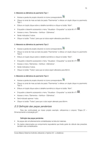 Curso Básico Sistema Incêndio utilizando o Hydros V4 – a distância
75
2.2.2.2. Alterando os diâmetros do pavimento TAlterando os diâmetros do pavimento TAlterando os diâmetros do pavimento TAlterando os diâmetros do pavimento Tipo 1ipo 1ipo 1ipo 1
Acesse a janela de projeto clicando no ícone correspondente .
Clique no sinal de mais ao lado da pasta “Pavimentos” e efetue um duplo clique no pavimento
Tipo 1.
Efetue um duplo clique sobre o detalhe isométrico e clique no botão “Abrir”.
Enquadre o desenho acessando o menu “Visualizar – Enquadrar” ou tecle Alt+F7 .
Acesse o menu “Elementos – Verificar – Diâmetros”.
Serão indicados 2 tubos.
Clique no botão “Todos” para que os tubos sejam alterados para 65mm.
3.3.3.3. Alterando os diAlterando os diAlterando os diAlterando os diâmetros do pavimento Tâmetros do pavimento Tâmetros do pavimento Tâmetros do pavimento Tipo 2ipo 2ipo 2ipo 2
Acesse a janela de projeto clicando no ícone correspondente .
Clique no sinal de mais ao lado da pasta “Pavimentos” e efetue um duplo clique no pavimento
Tipo 2.
Efetue um duplo clique sobre o detalhe isométrico e clique no botão “Abrir”.
Enquadre o desenho acessando o menu “Visualizar – Enquadrar” ou tecle Alt+F7 .
Acesse o menu “Elementos – Verificar – Diâmetros”.
Serão indicados 2 tubos.
Clique no botão “Todos” para que os tubos sejam alterados para 65mm.
4.4.4.4. Alterando os diâmetros do pavimento TAlterando os diâmetros do pavimento TAlterando os diâmetros do pavimento TAlterando os diâmetros do pavimento Tipo 3ipo 3ipo 3ipo 3
Acesse a janela de projeto clicando no ícone correspondente .
Clique no sinal de mais ao lado da pasta “Pavimentos” e efetue um duplo clique no pavimento
Tipo 3.
Efetue um duplo clique sobre o detalhe isométrico e clique no botão “Abrir”.
Enquadre o desenho acessando o menu “Visualizar – Enquadrar” ou tecle Alt+F7 .
Acesse o menu “Elementos – Verificar – Diâmetros”.
Será indicado apenas 1 tubo.
Clique no botão “Todos” para que o tubo sejam alterado para 65mm.
2.3 Definição das peças pendentes
Para dar continuidade ao nosso projeto exemplo, utilizaremos o arquivo “Etapa 07 –
Dimensionando a tubulação.prh”.
Definição das peças pendentesDefinição das peças pendentesDefinição das peças pendentesDefinição das peças pendentes
As peças são simultaneamente contabilizadas na lista de materiais.
Os dados relacionados ao comprimento equivalente que farão parte do cálculo das pressões
também são contabilizados.
 