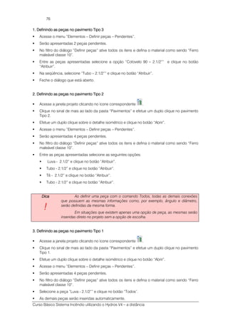 Curso Básico Sistema Incêndio utilizando o Hydros V4 – a distância
76
1. Definindo as peças no pavimento Tipo 31. Definindo as peças no pavimento Tipo 31. Definindo as peças no pavimento Tipo 31. Definindo as peças no pavimento Tipo 3
Acesse o menu “Elementos – Definir peças – Pendentes”.
Serão apresentadas 2 peças pendentes.
No filtro do diálogo “Definir peças” ative todos os itens e defina o material como sendo “Ferro
maleável classe 10”.
Entre as peças apresentadas selecione a opção “Cotovelo 90 – 2.1/2”” e clique no botão
“Atribuir”.
Na seqüência, selecione “Tubo – 2.1/2”” e clique no botão “Atribuir”.
Feche o diálogo que está aberto.
2. Definindo as peças no pavimento Tipo 22. Definindo as peças no pavimento Tipo 22. Definindo as peças no pavimento Tipo 22. Definindo as peças no pavimento Tipo 2
Acesse a janela projeto clicando no ícone correspondente .
Clique no sinal de mais ao lado da pasta “Pavimentos” e efetue um duplo clique no pavimento
Tipo 2.
Efetue um duplo clique sobre o detalhe isométrico e clique no botão “Abrir”.
Acesse o menu “Elementos – Definir peças – Pendentes”.
Serão apresentadas 4 peças pendentes.
No filtro do diálogo “Definir peças” ative todos os itens e defina o material como sendo “Ferro
maleável classe 10”.
Entre as peças apresentadas selecione as seguintes opções:
Luva - 2.1/2” e clique no botão “Atribuir”.
Tubo - 2.1/2” e clique no botão “Atribuir”.
Tê - 2.1/2” e clique no botão “Atribuir”.
Tubo - 2.1/2” e clique no botão “Atribuir”.
DicaDicaDicaDica
!!!!
Ao definir uma peça com o comando Todos, todas as demais conexões
que possuem as mesmas informações como, por exemplo, ângulo e diâmetro,
serão definidas da mesma forma.
Em situações que existem apenas uma opção de peça, as mesmas serão
inseridas direto no projeto sem a opção de escolha.
3. Definindo as peças no pavimento Tipo 13. Definindo as peças no pavimento Tipo 13. Definindo as peças no pavimento Tipo 13. Definindo as peças no pavimento Tipo 1
Acesse a janela projeto clicando no ícone correspondente .
Clique no sinal de mais ao lado da pasta “Pavimentos” e efetue um duplo clique no pavimento
Tipo 1.
Efetue um duplo clique sobre o detalhe isométrico e clique no botão “Abrir”.
Acesse o menu “Elementos – Definir peças – Pendentes”.
Serão apresentadas 4 peças pendentes.
No filtro do diálogo “Definir peças” ative todos os itens e defina o material como sendo “Ferro
maleável classe 10”.
Selecione a peça “Luva - 2.1/2”” e clique no botão “Todos”.
As demais peças serão inseridas automaticamente.
 