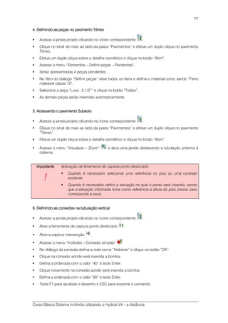 Curso Básico Sistema Incêndio utilizando o Hydros V4 – a distância
77
4. Definindo as peças no p4. Definindo as peças no p4. Definindo as peças no p4. Definindo as peças no pavimento Térreoavimento Térreoavimento Térreoavimento Térreo
Acesse a janela projeto clicando no ícone correspondente .
Clique no sinal de mais ao lado da pasta “Pavimentos” e efetue um duplo clique no pavimento
Térreo.
Efetue um duplo clique sobre o detalhe isométrico e clique no botão “Abrir”.
Acesse o menu “Elementos – Definir peças – Pendentes”.
Serão apresentadas 4 peças pendentes.
No filtro do diálogo “Definir peças” ative todos os itens e defina o material como sendo “Ferro
maleável classe 10”.
Selecione a peça “Luva - 2.1/2”” e clique no botão “Todos”.
As demais peças serão inseridas automaticamente.
5. Acessando o pavimento Subsolo5. Acessando o pavimento Subsolo5. Acessando o pavimento Subsolo5. Acessando o pavimento Subsolo
Acesse a janela projeto clicando no ícone correspondente .
Clique no sinal de mais ao lado da pasta “Pavimentos” e efetue um duplo clique no pavimento
“Térreo”.
Efetue um duplo clique sobre o detalhe isométrico e clique no botão “Abrir”.
Acesse o menu “Visualizar – Zoom” e abra uma janela destacando a tubulação próxima à
cisterna.
ImportanteImportanteImportanteImportante
!!!!
Aplicação da ferramenta de captura ponto deslocado.
Quando é necessário selecionar uma referência no piso ou uma conexão
existente.
Quando é necessário definir a elevação na qual o ponto será inserido, sendo
que a elevação informada toma como referência a altura do piso (nesse caso
corresponde a zero).
6. Definindo as conexões na tubulação vertical6. Definindo as conexões na tubulação vertical6. Definindo as conexões na tubulação vertical6. Definindo as conexões na tubulação vertical
Acesse a janela projeto clicando no ícone correspondente .
Ative a ferramenta de captura ponto deslocado .
Ative a captura intersecção .
Acesse o menu “Incêndio – Conexão simples” .
No diálogo da conexão defina a rede como “Hidrante” e clique no botão “OK”.
Clique na conexão aonde será inserida a bomba.
Defina a ordenada com o valor “40” e tecle Enter.
Clique novamente na conexão aonde será inserida a bomba.
Defina a ordenada com o valor “60” e tecle Enter.
Tecle F7 para atualizar o desenho e ESC para encerrar o comando.
 