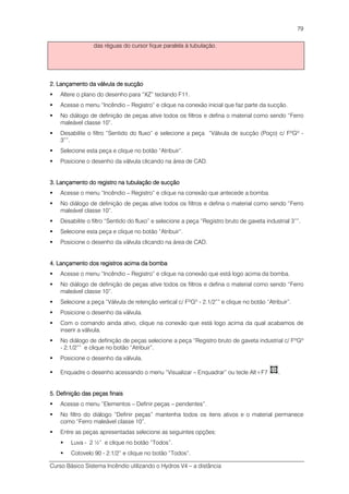 Curso Básico Sistema Incêndio utilizando o Hydros V4 – a distância
79
das réguas do cursor fique paralela à tubulação.
2. Lançamento da válvula de sucção2. Lançamento da válvula de sucção2. Lançamento da válvula de sucção2. Lançamento da válvula de sucção
Altere o plano do desenho para “XZ” teclando F11.
Acesse o menu “Incêndio – Registro” e clique na conexão inicial que faz parte da sucção.
No diálogo de definição de peças ative todos os filtros e defina o material como sendo “Ferro
maleável classe 10”.
Desabilite o filtro “Sentido do fluxo” e selecione a peça “Válvula de sucção (Poço) c/ FºGº -
3””.
Selecione esta peça e clique no botão “Atribuir”.
Posicione o desenho da válvula clicando na área de CAD.
3. Lançamento do registro na tubulação de sucção3. Lançamento do registro na tubulação de sucção3. Lançamento do registro na tubulação de sucção3. Lançamento do registro na tubulação de sucção
Acesse o menu “Incêndio – Registro” e clique na conexão que antecede a bomba.
No diálogo de definição de peças ative todos os filtros e defina o material como sendo “Ferro
maleável classe 10”.
Desabilite o filtro “Sentido do fluxo” e selecione a peça “Registro bruto de gaveta industrial 3””.
Selecione esta peça e clique no botão “Atribuir”.
Posicione o desenho da válvula clicando na área de CAD.
4. Lançamento dos registros acima da bomba4. Lançamento dos registros acima da bomba4. Lançamento dos registros acima da bomba4. Lançamento dos registros acima da bomba
Acesse o menu “Incêndio – Registro” e clique na conexão que está logo acima da bomba.
No diálogo de definição de peças ative todos os filtros e defina o material como sendo “Ferro
maleável classe 10”.
Selecione a peça “Válvula de retenção vertical c/ FºGº - 2.1/2”” e clique no botão “Atribuir”.
Posicione o desenho da válvula.
Com o comando ainda ativo, clique na conexão que está logo acima da qual acabamos de
inserir a válvula.
No diálogo de definição de peças selecione a peça “Registro bruto de gaveta industrial c/ FºGº
- 2.1/2”” e clique no botão “Atribuir”.
Posicione o desenho da válvula.
Enquadre o desenho acessando o menu “Visualizar – Enquadrar” ou tecle Alt+F7 .
5. Definição da5. Definição da5. Definição da5. Definição das peças finaiss peças finaiss peças finaiss peças finais
Acesse o menu “Elementos – Definir peças – pendentes”.
No filtro do diálogo “Definir peças” mantenha todos os itens ativos e o material permanece
como “Ferro maleável classe 10”.
Entre as peças apresentadas selecione as seguintes opções:
Luva - 2 ½” e clique no botão “Todos”.
Cotovelo 90 - 2.1/2” e clique no botão “Todos”.
 