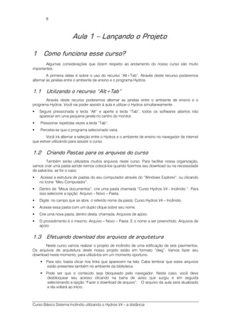 Curso Básico Sistema Incêndio utilizando o Hydros V4 – a distância
8
Aula 1 – Lançando o Projeto
1 Como funciona esse curso?
Algumas considerações que dizem respeito ao andamento do nosso curso são muito
importantes.
A primeira delas é sobre o uso do recurso “Alt+Tab”. Através deste recurso poderemos
alternar as janelas entre o ambiente de ensino e o programa Hydros.
1.1 Utilizando o recurso “Alt+Tab”
Através deste recurso poderemos alternar as janelas entre o ambiente de ensino e o
programa Hydros. Você vai poder assistir à aula e utilizar o Hydros simultaneamente.
Segure pressionada a tecla “Alt” e aperte a tecla “Tab”, todos os softwares abertos irão
aparecer em uma pequena janela no centro do monitor.
Pressionar repetidas vezes a tecla “Tab”.
Percebe-se que o programa selecionado varia.
Você irá alternar a seleção entre o Hydros e o ambiente de ensino no navegador de internet
que estiver utilizando para assistir o curso.
1.2 Criando Pastas para os arquivos do curso
Também serão utilizados muitos arquivos neste curso. Para facilitar nossa organização,
vamos criar uma pasta aonde iremos colocá-los quando fizermos seu download ou na necessidade
de salvá-los, se for o caso.
Acesse a estrutura de pastas do seu computador através do “Windows Explorer”, ou clicando
no ícone “Meu Computador”.
Dentro de “Meus documentos”, crie uma pasta chamada “Curso Hydros V4 - Incêndio ”. Para
isso selecione a opção: Arquivo – Novo – Pasta.
Digite, no campo que se abre, o referido nome da pasta: Curso Hydros V4 – Incêndio.
Acesse essa pasta com um duplo clique sobre seu nome.
Crie uma nova pasta, dentro desta, chamada: Arquivos de apoio.
O procedimento é o mesmo: Arquivo – Novo – Pasta. E o nome a ser preenchido: Arquivos de
apoio
1.3 Efetuando download dos arquivos de arquitetura
Neste curso vamos realizar o projeto de incêndio de uma edificação de seis pavimentos.
Os arquivos de arquitetura deste nosso projeto estão em formato “dwg”. Vamos fazer seu
download neste momento, para utilizá-los em um momento oportuno.
Para isto, basta clicar nos links que aparecem na tela. Cabe lembrar que estes arquivos
estão presentes também no ambiente da biblioteca.
Pode ser que o conteúdo seja bloqueado pelo navegador. Neste caso, você deve
desbloquear seu acesso clicando na barra de aviso que surgiu e em seguida
selecionando a opção “Fazer o download de arquivo”. O arquivo da aula será atualizado
e ela voltará ao início.
 