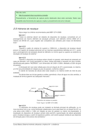 Curso Básico Sistema Incêndio utilizando o Hydros V4 – a distância
81
Não deu certo
Não foi possível clicar na próxima conexão
Possivelmente, a ferramenta de captura ponto deslocado deve estar acionada. Neste caso
desabilite esta ferramenta de captura e repita o procedimento tal como indicado
2.5 Hidrante de recalque
Veja a seguir os critérios recomendados pela NBR 13714:2000:
ItemItemItemItem 4.2.14.2.14.2.14.2.1
“Todos os sistemas devem ser dotados de dispositivo de recalque, consistindo em um
prolongamento de mesmo diâmetro da tubulação principal, com diâmetro mínimo DN50 (2") e
máximo de DN100 (4"), cujos engates são compatíveis aos utilizados pelo Corpo de Bombeiros
local.”
ItemItemItemItem 4.2.24.2.24.2.24.2.2
“Quando a vazão do sistema for superior a 1000L/min, o dispositivo de recalque deverá
possuir um registro de recalque adicional com as mesmas características definidas em 4.2.1, sendo
que o prolongamento da tubulação deverá ter diâmetro no mínimo igual ou superior ao existente na
tubulação de recalque do sistema.”
ItemItemItemItem 4.2.34.2.34.2.34.2.3
“Quando o dispositivo de recalque estiver situado no passeio, este deverá ser enterrado em
caixa de alvenaria, com fundo permeável ou dreno, tampa articulada e requadro em ferro fundido,
identificada pela palavra “INCÊNDIO”, com dimensões de 0,40m x 0,60m, afastada a 0,50m da guia
do passeio.
A introdução tem que estar voltada para cima em ângulo de 45° e posicionada, no máximo,
a 0,15m de profundidade em relação ao piso do passeio, conforme a figura 1.
O volante de manobra da válvula deve estar situado a no máximo 0,50m do nível do piso
acabado.
Tal válvula deve ser do tipo gaveta ou esfera, permitindo o fluxo de água nos dois sentidos, e
instalada de forma a garantir seu adequado manuseio.”
Dispositivo de recalque no passeio
Fonte: Figura 1 da NBR 13714:2000
ItemItemItemItem 4.2.44.2.44.2.44.2.4
“O dispositivo de recalque pode ser instalado na fachada principal da edificação, ou no
muro da divisa com a rua, coma introdução voltada para a rua e para baixo em um ângulo de 45° e a
uma altura entre 0,60m e 1,00m em relação ao piso do passeio ou interior da propriedade. A
localização do dispositivo de recalque sempre deve permitir a aproximação da viatura apropriada
para o recalque da água, a partir do logradouro público, sem existir qualquer obstáculo que dependa
de remoção para o livre acesso dos bombeiros.”
 