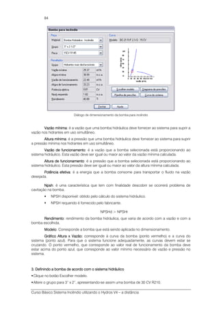 Curso Básico Sistema Incêndio utilizando o Hydros V4 – a distância
84
Diálogo de dimensionamento da bomba para incêndio
Vazão mínimaVazão mínimaVazão mínimaVazão mínima: é a vazão que uma bomba hidráulica deve fornecer ao sistema para suprir a
vazão nos hidrantes em uso simultâneo.
Altura mínimaAltura mínimaAltura mínimaAltura mínima: é a pressão que uma bomba hidráulica deve fornecer ao sistema para suprir
a pressão mínima nos hidrantes em uso simultâneo.
Vazão de funcionamentoVazão de funcionamentoVazão de funcionamentoVazão de funcionamento: é a vazão que a bomba selecionada está proporcionando ao
sistema hidráulico. Esta vazão deve ser igual ou maior ao valor da vazão mínima calculada.
Altura de funcionamentoAltura de funcionamentoAltura de funcionamentoAltura de funcionamento: é a pressão que a bomba selecionada está proporcionando ao
sistema hidráulico. Esta pressão deve ser igual ou maior ao valor da altura mínima calculada.
Potência efetivaPotência efetivaPotência efetivaPotência efetiva: é a energia que a bomba consome para transportar o fluido na vazão
desejada.
NpshNpshNpshNpsh: é uma característica que tem com finalidade descobrir se ocorrerá problema de
cavitação na bomba.
NPSH disponível: obtido pelo cálculo do sistema hidráulico.
NPSH requerido é fornecido pelo fabricante.
NPSHd > NPSHr
RendimentoRendimentoRendimentoRendimento: rendimento da bomba hidráulica, que varia de acordo com a vazão e com a
bomba escolhida.
ModeloModeloModeloModelo: Corresponde a bomba que está sendo aplicada no dimensionamento.
Gráfico AlturaGráfico AlturaGráfico AlturaGráfico Altura xxxx Vazão:Vazão:Vazão:Vazão: corresponde à curva da bomba (ponto vermelho) e a curva do
sistema (ponto azul). Para que o sistema funcione adequadamente, as curvas devem estar se
cruzando. O ponto vermelho, que corresponde ao valor real de funcionamento da bomba deve
estar acima do ponto azul, que corresponde ao valor mínimo necessário de vazão e pressão no
sistema.
3. Definindo a bomba de acordo com o3. Definindo a bomba de acordo com o3. Definindo a bomba de acordo com o3. Definindo a bomba de acordo com o sistema hidráulicosistema hidráulicosistema hidráulicosistema hidráulico
Clique no botão Escolher modelo.
Altere o grupo para 3” x 2”, apresentando-se assim uma bomba de 30 CV R210.
 