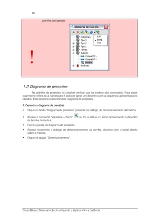 Curso Básico Sistema Incêndio utilizando o Hydros V4 – a distância
86
!
planilha será gerada.
1.2 Diagrama de pressões
Na planilha de pressões foi possível verificar que os trechos são numerados. Para saber
qual trecho refere-se à numeração é possível gerar um desenho com a seqüência apresentada na
planilha. Este desenho é denominado Diagrama de pressões.
1. Gerando o diagrama de pressões1. Gerando o diagrama de pressões1. Gerando o diagrama de pressões1. Gerando o diagrama de pressões
Clique no botão “Diagrama de pressões” presente no diálogo de dimensionamento da bomba.
Acesse o comando “Visualizar – Zoom” ou F5, e efetue um zoom aproximando o desenho
da bomba hidráulica.
Feche a janela do diagrama de pressões.
Acesse novamente o diálogo de dimensionamento da bomba, clicando com o botão direito
sobre a mesma.
Clique na opção “Dimensionamento”.
 