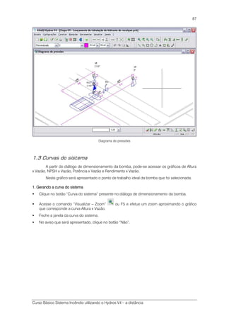 Curso Básico Sistema Incêndio utilizando o Hydros V4 – a distância
87
Diagrama de pressões
1.3 Curvas do sistema
A partir do diálogo de dimensionamento da bomba, pode-se acessar os gráficos de Altura
x Vazão, NPSH x Vazão, Potência x Vazão e Rendimento x Vazão.
Neste gráfico será apresentado o ponto de trabalho ideal da bomba que foi selecionada.
1. Gerando a curva do sistema1. Gerando a curva do sistema1. Gerando a curva do sistema1. Gerando a curva do sistema
Clique no botão “Curva do sistema” presente no diálogo de dimensionamento da bomba.
Acesse o comando “Visualizar – Zoom” ou F5 e efetue um zoom aproximando o gráfico
que corresponde a curva Altura x Vazão.
Feche a janela da curva do sistema.
No aviso que será apresentado, clique no botão “Não”.
 