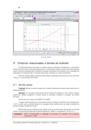 Curso Básico Sistema Incêndio utilizando o Hydros V4 – a distância
88
Curva do sistema
2 Critérios relacionados a bomba de incêndio
O dimensionamento da bomba no Hydros pode ser efetuado considerando o reservatório
inferior, tal como visto no exemplo apresentado, ou reservatório superior, sendo que nesta segunda
opção a bomba é aplicada para completar a pressão necessária nos hidrantes, pois a elevação do
reservatório normalmente não é suficiente para atingir a pressão e a vazão necessárias.
Veremos a seguir alguns aspectos relacionados à aplicação da bomba tais como a Bomba
“Jockey” e o acionamento da bomba.
2.1 Bomba Jockey
FiFiFiFinalidadenalidadenalidadenalidade:::: Manter a rede do sistema de incêndio devidamente pressurizada dentro de um
limite pré-definido.
Aplicação:Aplicação:Aplicação:Aplicação: em situações onde possa ocorrer queda de pressão na rede, devido a algum
vazamento. Nestas situações a bomba Jockey é acionada, impedido a ativação da bomba
principal.
De acordo com o Anexo B da NBR 13714:2000
“A vazão máxima gerada por uma bomba Jockey é limitada em 20l/min, que corresponde a
1,2m3
/h, sendo que a pressão máxima de operação desta bomba deve ser igual à pressão da
bomba principal, medida sem vazão.”
Recomenda-se que a diferença de pressão entre os acionamentos seqüenciais da bomba
Jockey e da bomba principal seja de aproximadamente 100KPa, o equivalente a 10,20 m.c.a.
Importante!Importante!Importante!Importante! Não é recomendada a instalação de bombas de incêndio com pressões
superiores a 1 MPa.
 