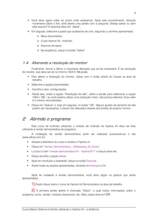 Curso Básico Sistema Incêndio utilizando o Hydros V4 – a distância
9
Você deve agora voltar ao ponto onde estávamos. Após este procedimento, clicando
novamente sobre o link, será aberta uma janela com a pergunta: Deseja salvar ou abrir
este arquivo? A resposta deve ser “salvar”.
Em seguida, selecione a pasta que acabamos de criar, seguindo o caminho apresentado:
Meus documentos.
Curso Hydros V4 - Incêndio.
Arquivos de apoio.
Na seqüência, clique no botão “Salvar”.
1.4 Alterando a resolução do monitor
Finalmente, temos a última e importante alteração que se faz necessária. É da resolução
do monitor, que deve ser de no mínimo 1024 X 768 pixels.
Para alterar a resolução do monitor, clique com o botão direito do mouse na área de
trabalho.
Selecione a opção propriedades.
-Escolha a aba: configurações.
-Nesta aba, existe a opção “Resolução da tela”, utilize a escala para selecionar a opção
1024 x 768 – se você prefere utilizar uma resolução maior, não precisa alterá-la. Esse valor
é o mínimo recomendado.
Clique em “Aplicar” e, logo em seguida, no botão “OK”. Alguns ajustes de tamanho de tela
podem ser necessários, e devem ser efetuados através dos botões do próprio monitor.
2 Abrindo o programa
Este curso de incêndio utilizando o módulo de incêndio do Hydros V4 deve ser feito
utilizando a versão demonstrativa do programa.
A instalação da versão demonstrativa pode ser realizada acessando-se o site
(www.altoqi.com.br).
Acesse a biblioteca do curso e localize o Hydros v4
Clique em “Versao_Demonstrativa_-_Realizacao_do_Curso”
Localize o item “Versão demonstrativa V4 - Hydros R11” e clique sobre ele.
Clique escolha a opção Salvar.
Após ter concluído o download, clique no botão Executar.
Aceite todas as opções apresentadas, clicando em Avançar e Ok.
Após ter instalada a versão demonstrativa, você deve seguir os passos que serão
apresentados:
1)1)1)1) Duplo clique sobre o ícone do Hydros V4 Demonstrativo na área de trabalho.
2)2)2)2) A primeira janela aberta é chamada “Sobre”, a qual indica informações sobre o
programa, como: versão, módulos disponíveis, etc. Nela, basta clicar em OK
 