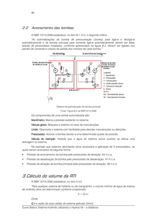 Curso Básico Sistema Incêndio utilizando o Hydros V4 – a distância
90
2.2 Acionamento das bombas
A NBR 13714:2000 estabelece, no item B.1.13.2, o seguinte critério:
“As automatizações da bomba de pressurização (Jockey) para ligá-la e desligá-la
automaticamente e da bomba principal para somente ligá-la automaticamente devem ser feitas
através de pressostatos instalados, conforme apresentado na figura B.2. Devem ser ligadas nos
painéis de comando e chaves de partida dos motores de cada bomba.”
Sistema de autimatização da bomba principal
Fonte: Figura B.2 da NBR13714:2000
Os componentes de uma central automatizada são:
ManômetroManômetroManômetroManômetro:::: Marca a pressão existente no sistema.
Válvula globoVálvula globoVálvula globoVálvula globo: Bloqueia o sistema no caso de manutenções.
UniãoUniãoUniãoUnião: Desmonta o sistema com facilidade para devidas manutenções ou aferições.
PressostatoPressostatoPressostatoPressostato:::: Acionar a bomba devido a uma determinada queda de pressão.
Válvula de retençãoVálvula de retençãoVálvula de retençãoVálvula de retenção: Impede que a água do sistema escoe quando se efetua uma
drenagem no sistema.
No exemplo que estamos abordando seria necessária a aplicação de 3 pressostatos, os
quais seriam acionados da seguinte forma:
Pressão de acionamento da bomba pelo pressostato de ativação: 43 m.c.a.
Pressão de desativação da bomba pelo pressostato de desativação: 47 m.c.a.
Pressão de ativação da bomba principal pelo pressostato de ativação: 38 m.c.a
3 Cálculo do volume da RTI
A NBR 13714:2000 estabelece, no item 5.4.2:
“Para qualquer sistema de hidrante ou de mangotinho, o volume mínimo de água da reserva
de incêndio deve ser determinado conforme a expressão:
V = Q x t
Onde:
QQQQ é a vazão de duas saídas do sistema aplicado [l/min];
 