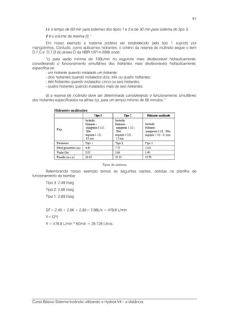 Curso Básico Sistema Incêndio utilizando o Hydros V4 – a distância
91
tttt é o tempo de 60 min para sistemas dos tipos 1 e 2 e de 30 min para sistema do tipo 3;
VVVV é o volume da reserva [l].”
Em nosso exemplo o sistema poderia ser estabelecido pelo tipo 1 suprido por
mangotinhos. Contudo, como aplicamos hidrantes, o critério da reserva de incêndio segue o item
D.7.C e D.7.D do anexo D da NBR 13714:2000 onde:
“c) para vazão mínima de 130L/min no esguicho mais desfavorável hidraulicamente,
considerando o funcionamento simultâneo dos hidrantes mais desfavoráveis hidraulicamente,
especifica-se:
- um hidrante quando instalado um hidrante;
- dois hidrantes quando instalados dois, três ou quatro hidrantes;
- três hidrantes quando instalados cinco ou seis hidrantes;
- quatro hidrantes quando instalados mais de seis hidrantes.
d) a reserva de incêndio deve ser determinada considerando o funcionamento simultâneo
dos hidrantes especificados na alínea (c), para um tempo mínimo de 60 minutos.”
Tipos de sistema
Relembrando nosso exemplo temos as seguintes vazões, obtidas na planilha de
funcionamento da bomba:
Tipo 3: 2,49 l/seg
Tipo 2: 2,66 l/seg
Tipo 1: 2,83 l/seg
QT= 2,49 + 2,66 + 2,83= 7,98L/s = 478,8 L/min
V= Q*t
V = 478,8 L/min * 60min = 28.728 Litros.
 