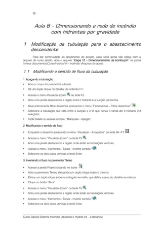 Curso Básico Sistema Incêndio utilizando o Hydros V4 – a distância
92
Aula 8 – Dimensionando a rede de incêndio
com hidrantes por gravidade
1 Modificação da tubulação para o abastecimento
descendente
Para dar continuidade ao lançamento do projeto, caso você ainda não esteja com o
arquivo do curso aberto, abra o arquivo “Etapa 10Etapa 10Etapa 10Etapa 10 –––– Dimensionamento da bombaDimensionamento da bombaDimensionamento da bombaDimensionamento da bomba.prh.prh.prh.prh” na pasta
meus documentosCurso Hydros V4 - Incêndio Arquivos de apoio.
1.1 Modificando o sentido de fluxo da tubulação
1. Apagando a tubulação1. Apagando a tubulação1. Apagando a tubulação1. Apagando a tubulação
Abra o croqui do pavimento subsolo.
Dê um duplo clique no detalhe de incêndio H1.
Acesse o menu Visualizar-Zoom ou tecle F5.
Abra uma janela destacando a região entre o hidrante e a sucção da bomba.
Ative a ferramenta filtrar desenhos acessando o menu “Ferramentas – Filtrar desenhos” .
Selecione a tubulação que está entre a sucção e o tê que deriva o ramal até o hidrante (18
seleções).
Tecle Delete ou acesse o menu “Manipular – Apagar”.
2. Modificando o sentido de fluxo2. Modificando o sentido de fluxo2. Modificando o sentido de fluxo2. Modificando o sentido de fluxo
Enquadre o desenho acessando o menu “Visualizar – Enquadrar” ou tecle Alt+F7 .
Acesse o menu “Visualizar-Zoom” ou tecle F5 .
Abra uma janela destacando a região onde estão as tubulações verticais.
Acesse o menu “Elementos - Tubos - Inverter sentido” .
Selecione os dois tubos verticais e tecle Enter.
3. Invertendo o fluxo no pavimento Térreo3. Invertendo o fluxo no pavimento Térreo3. Invertendo o fluxo no pavimento Térreo3. Invertendo o fluxo no pavimento Térreo
Acesse a janela Projeto clicando no ícone .
Abra o pavimento Térreo efetuando um duplo clique sobre o mesmo.
Efetue um duplo clique sobre o retângulo vermelho que define a área do detalhe isométrico.
Clique no botão “Abrir”.
Acesse o menu “Visualizar-Zoom” ou tecle F5 .
Abra uma janela destacando a região onde estão as tubulações verticais.
Acesse o menu “Elementos - Tubos - Inverter sentido” .
Selecione os dois tubos verticais e tecle Enter.
 