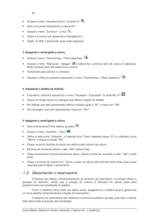 Curso Básico Sistema Incêndio utilizando o Hydros V4 – a distância
94
Acesse o menu “Visualizar-Zoom” ou tecle F5 .
Abra uma janela destacando a coluna HI-1.
Acesse o menu “Construir – Linha” .
Clique na coluna que apresenta a indicação HI-1.
Digite “@ 200” e tecle Enter duas vezes seguidas.
3. Apagando o ramal ligado a coluna3. Apagando o ramal ligado a coluna3. Apagando o ramal ligado a coluna3. Apagando o ramal ligado a coluna
Acesse o menu “Ferramentas – Filtrar desenhos” .
Acesse o menu “Manipular – Apagar” e selecione o ramal ao lado da coluna (2 seleções).
Muito cuidado para não selecionar a coluna!
Tecle Enter para concluir o comando.
Desative o Filtro de desenho acessando o menu “Ferramentas – Filtrar desenhos” .
4. Acessando o detalhe de incêndio4. Acessando o detalhe de incêndio4. Acessando o detalhe de incêndio4. Acessando o detalhe de incêndio
Enquadre o desenho acessando o menu “Visualizar – Enquadrar” ou tecle Alt+F7 .
Efetue um duplo clique no retângulo que define a região do detalhe.
No diálogo que será apresentado defina a rotação igual a “30°” e clique em “OK”.
Na mensagem que será apresentada, clique em “Sim”.
5. Apagando o ramal ligado a coluna5. Apagando o ramal ligado a coluna5. Apagando o ramal ligado a coluna5. Apagando o ramal ligado a coluna
Ative a ferramenta Ponto relativo ao plano .
Acesse o menu “Incêndio – Tubo” .
Defina a rede como “Hidrante”, o material como “Ferro maleável classe 10” e o diâmetro como
“80mm” e clique no botão “OK”.
Clique na ponta da linha de apoio que está no lado oposto da coluna.
Na linha de comando defina o valor “400” e tecle Enter.
Clique novamente na ponta da linha de apoio, defina na linha de comando o valor “330” e tecle
Enter.
Clique na ponta da coluna HI-1. Como o valor de 330 já está definido tecle Enter duas vezes
seguidas para finalizar o lançamento.
1.3 Desenhando o reservatório
O Hydros não realiza o dimensionamento do tamanho do reservatório, no entanto efetua a
geração do desenho, sendo que a criação do mesmo é efetuada em planta baixa para
posteriormente ser visualizada no detalhe.
Como o desenho será criado em planta baixa, apagaremos o detalhe atual e geraremos
um novo detalhe compreendendo a região do reservatório.
O desenho do reservatório não influencia no dimensionamento da rede, pois todo o cálculo
está relacionado à posição das tubulações.
 