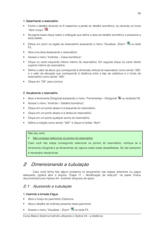 Curso Básico Sistema Incêndio utilizando o Hydros V4 – a distância
95
1. Desenhando o reservatório1. Desenhando o reservatório1. Desenhando o reservatório1. Desenhando o reservatório
Feche o detalhe clicando no X respectivo a janela do detalhe isométrico, ou clicando no ícone
“Abrir croqui” .
Na planta baixa clique sobre o retângulo que define a área do detalhe isométrico e pressione a
tecla Delete.
Efetue um zoom na região do reservatório acessando o menu “Visualizar –Zoom” ou tecle
F5.
Abra uma área destacando o reservatório.
Acesse o menu “Incêndio – Caixa isométrica”.
Clique no canto esquerdo inferior interno do reservatório. Em seguida clique no canto direito
superior interno do reservatório.
Defina o valor da altura que corresponde à dimensão vertical do reservatório como sendo “200”
e o valor da elevação que corresponde à distância entre a laje da cobertura e o fundo do
reservatório como sendo “400”.
Clique em “OK” para concluir.
2. Visualizando o reservatório2. Visualizando o reservatório2. Visualizando o reservatório2. Visualizando o reservatório
Ative a ferramenta Ortogonal acessando o menu “Ferramentas – Ortogonal” ou teclando F8.
Acesse o menu “Incêndio – Detalhe Isométrico”.
Clique em um ponto abaixo e à esquerda do reservatório.
Clique em um ponto abaixo e à direita do reservatório.
Clique em um ponto qualquer acima do reservatório.
Defina a rotação como sendo “330°” e clique no botão “Abrir”.
Não deu certo
Não consegui selecionar os pontos do reservatório
Caso você não esteja conseguindo selecionar os pontos do reservatório, verifique se a
ferramenta ortogonal e as ferramentas de captura estão todas desabilitadas. Se não estiverem
é necessário desativá-las.
2 Dimensionando a tubulação
Caso você tenha tido algum problema no lançamento nas etapas anteriores ou julgue
adequado, poderá abrir o arquivo “Etapa 11 – Modificação da rede.prh” na pasta meus
documentosCurso Hydros V4 - Incêndio Arquivos de apoio.
2.1 Ajustando a tubulação
1. Inserindo a tomada d’água1. Inserindo a tomada d’água1. Inserindo a tomada d’água1. Inserindo a tomada d’água
Abra o croqui do pavimento Cobertura.
Abra o detalhe de incêndio presente neste pavimento.
Acesse o menu “Visualizar – Zoom” ou tecle F5.
 