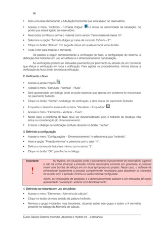 Curso Básico Sistema Incêndio utilizando o Hydros V4 – a distância
96
Abra uma área destacando a tubulação horizontal que está abaixo do reservatório.
Acesse o menu “Incêndio – Tomada d’água” e clique na extremidade da tubulação, no
ponto que estará ligado ao reservatório.
Ative todos os filtros e defina o material como sendo “Ferro maleável classe 10”.
Selecione a opção “Tomada d’água p/ caixa de concreto 150mm – 3””.
Clique no botão “Atribuir”. Em seguida clique em qualquer local vazio da tela.
Tecle Enter para finalizar o comando.
Os passos a seguir compreenderão a verificação de fluxo, a configuração do sistema, a
definição dos hidrantes em uso simultâneo e o dimensionamento da tubulação.
As verificações podem ser efetuadas pavimento por pavimento ou através de um comando
que efetua a verificação em toda a edificação. Para agilizar os procedimentos, iremos efetuar a
verificação de fluxo direto em toda a edificação.
2222. Verifica. Verifica. Verifica. Verificando o fluxondo o fluxondo o fluxondo o fluxo
Acesse a janela Projeto .
Acesse o menu “Estrutura – Verificar – Fluxo”.
Será apresentado um diálogo onde se pode observar que apenas um problema foi encontrado
no pavimento Subsolo.
Clique no botão “Fechar” do diálogo de verificação, e abra croqui do pavimento Subsolo.
Enquadre o desenho acessando o menu “Visualizar – Enquadrar” .
Acesse o menu “Elementos - Verificar – Fluxo”.
Neste caso o problema de fluxo deve ser desconsiderado, pois o hidrante de recalque não
entra na consideração do dimensionamento.
Encerre o diálogo de verificação de fluxo clicando no botão “Fechar”.
3. Definindo a configuração3. Definindo a configuração3. Definindo a configuração3. Definindo a configuração
Acesse o menu “Configurações – Dimensionamento” e selecione a guia “Incêndio”.
Ative a opção “Pressão mínima” e preencha com o valor “4”.
Defina o número de hidrantes mínimo como sendo “3”.
Clique no botão “OK” para fechar o diálogo
ImportanteImportanteImportanteImportante
!
No Hydros, em situações onde o escoamento é proveniente do reservatório superior
e não há como alcançar a pressão mínima necessária somente por gravidade, é possível
inserir uma bomba de reforço em um local apropriado do projeto. Neste caso, o software irá
dimensionar exatamente a pressão complementar necessária para abastecer os hidrantes
de acordo com a pressão mínima ou vazão mínima configurada.
Assim, as verificações de pressões e o dimensionamento passam a ser efetuados tal como
apresentado no exemplo anterior com bombeamento.
4. Definindo os hidrantes em uso simultâneo4. Definindo os hidrantes em uso simultâneo4. Definindo os hidrantes em uso simultâneo4. Definindo os hidrantes em uso simultâneo
Acesse o menu “Elementos – Memória de cálculo”.
Clique no botão de mais ao lado da palavra Incêndio.
Remova o grupo Hidrantes mais favoráveis, clicando sobre este grupo e sobre o X vermelho
presente no diálogo da Memória de cálculo.
 