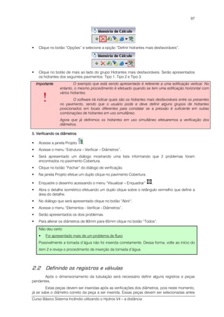 Curso Básico Sistema Incêndio utilizando o Hydros V4 – a distância
97
Clique no botão “Opções” e selecione a opção “Definir hidrantes mais desfavoráveis”.
Clique no botão de mais ao lado do grupo Hidrantes mais desfavoráveis. Serão apresentados
os hidrantes dos seguintes pavimentos: Tipo 1, Tipo 2 e Tipo 3.
ImportanteImportanteImportanteImportante
!
O exemplo que está sendo apresentado é referente a uma edificação vertical. No
entanto, o mesmo procedimento é efetuado quando se tem uma edificação horizontal com
vários hidrantes.
O software irá indicar quais são os hidrantes mais desfavoráveis entre os presentes
no pavimento, sendo que o usuário pode e deve definir alguns grupos de hidrantes
posicionados em locais diferentes para constatar se a pressão é suficiente em outras
combinações de hidrantes em uso simultâneo.
Agora que já definimos os hidrantes em uso simultâneo efetuaremos a verificação dos
diâmetros.
5. Verificando os diâmetros5. Verificando os diâmetros5. Verificando os diâmetros5. Verificando os diâmetros
Acesse a janela Projeto .
Acesse o menu “Estrutura – Verificar – Diâmetros”.
Será apresentado um diálogo mostrando uma lista informando que 2 problemas foram
encontrados no pavimento Cobertura.
Clique no botão “Fechar” do diálogo de verificação.
Na janela Projeto efetue um duplo clique no pavimento Cobertura.
Enquadre o desenho acessando o menu “Visualizar – Enquadrar” .
Abra o detalhe isométrico efetuando um duplo clique sobre o retângulo vermelho que define a
área do detalhe.
No diálogo que será apresentado clique no botão “Abrir”.
Acesse o menu “Elementos - Verificar - Diâmetros”.
Serão apresentados os dois problemas.
Para alterar os diâmetros de 80mm para 65mm clique no botão “Todos”.
Não deu certo
Foi apresentado mais de um problema de fluxo
Possivelmente a tomada d’água não foi inserida corretamente. Dessa forma, volte ao início do
item 2 e reveja o procedimento de inserção da tomada d’água.
2.2 Definindo os registros e válvulas
Após o dimensionamento da tubulação será necessário definir alguns registros e peças
pendentes.
Estas peças devem ser inseridas após as verificações dos diâmetros, pois neste momento,
já se sabe o diâmetro correto da peça a ser inserida. Essas peças devem ser selecionadas antes
 