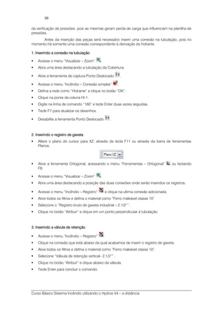 Curso Básico Sistema Incêndio utilizando o Hydros V4 – a distância
98
da verificação de pressões, pois as mesmas geram perda de carga que influenciam na planilha de
pressões.
Antes da inserção das peças será necessário inserir uma conexão na tubulação, pois no
momento há somente uma conexão correspondente à derivação do hidrante.
1. Inserindo a conexão na tubulação1. Inserindo a conexão na tubulação1. Inserindo a conexão na tubulação1. Inserindo a conexão na tubulação
Acesse o menu “Visualizar – Zoom” .
Abra uma área destacando a tubulação da Cobertura.
Ative a ferramenta de captura Ponto Deslocado .
Acesse o menu “Incêndio – Conexão simples” .
Defina a rede como “Hidrante” e clique no botão “OK”.
Clique na ponta da coluna Hi-1.
Digite na linha de comando “160” e tecle Enter duas vezes seguidas.
Tecle F7 para atualizar os desenhos.
Desabilite a ferramenta Ponto Deslocado .
2222. Inserindo o registro de gaveta. Inserindo o registro de gaveta. Inserindo o registro de gaveta. Inserindo o registro de gaveta
Altere o plano do cursor para XZ, através da tecla F11 ou através da barra de ferramentas
Planos.
Ative a ferramenta Ortogonal, acessando o menu “Ferramentas – Ortogonal” ou teclando
F8.
Acesse o menu “Visualizar – Zoom” .
Abra uma área destacando a posição das duas conexões onde serão inseridos os registros.
Acesse o menu “Incêndio – Registro” e clique na ultima conexão adicionada.
Ative todos os filtros e defina o material como “Ferro maleável classe 10”
Selecione o “Registro bruto de gaveta industrial – 2.1/2”” .
Clique no botão “Atribuir” e clique em um ponto perpendicular à tubulação.
3. Inserindo a válvula de retenção3. Inserindo a válvula de retenção3. Inserindo a válvula de retenção3. Inserindo a válvula de retenção
Acesse o menu “Incêndio – Registro” .
Clique na conexão que está abaixo da qual acabamos de inserir o registro de gaveta.
Ative todos os filtros e defina o material como “Ferro maleável classe 10”.
Selecione “Válvula de retenção vertical– 2.1/2”” .
Clique no botão “Atribuir” e clique abaixo da válvula.
Tecle Enter para concluir o comando.
 