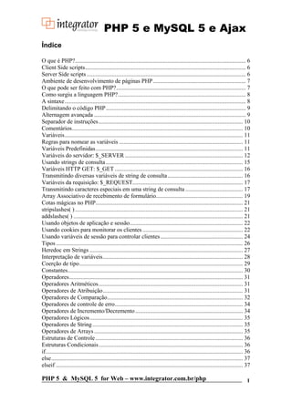 PHP 5 e MySQL 5 e Ajax
Índice

O que é PHP?.................................................................................................................... 6
Client Side scripts............................................................................................................. 6
Server Side scripts ............................................................................................................ 6
Ambiente de desenvolvimento de páginas PHP ............................................................... 7
O que pode ser feito com PHP?........................................................................................ 7
Como surgiu a linguagem PHP?....................................................................................... 8
A sintaxe ........................................................................................................................... 8
Delimitando o código PHP ............................................................................................... 9
Alternagem avançada ....................................................................................................... 9
Separador de instruções .................................................................................................. 10
Comentários.................................................................................................................... 10
Variáveis......................................................................................................................... 11
Regras para nomear as variáveis .................................................................................... 11
Variáveis Predefinidas.................................................................................................... 11
Variáveis do servidor: $_SERVER ................................................................................ 12
Usando strings de consulta ............................................................................................. 15
Variáveis HTTP GET: $_GET ....................................................................................... 16
Transmitindo diversas variáveis de string de consulta ................................................... 16
Variáveis da requisição: $_REQUEST........................................................................... 17
Transmitindo caracteres especiais em uma string de consulta ....................................... 17
Array Associativo de recebimento de formulário........................................................... 19
Cotas mágicas no PHP.................................................................................................... 21
stripslashes( ) .................................................................................................................. 21
addslashes( ) ................................................................................................................... 21
Usando objetos de aplicação e sessão............................................................................. 22
Usando cookies para monitorar os clientes .................................................................... 22
Usando variáveis de sessão para controlar clientes ........................................................ 24
Tipos ............................................................................................................................... 26
Heredoc em Strings ........................................................................................................ 27
Interpretação de variáveis............................................................................................... 28
Coerção de tipo............................................................................................................... 29
Constantes....................................................................................................................... 30
Operadores...................................................................................................................... 31
Operadores Aritméticos.................................................................................................. 31
Operadores de Atribuição............................................................................................... 31
Operadores de Comparação............................................................................................ 32
Operadores de controle de erro....................................................................................... 34
Operadores de Incremento/Decremento ......................................................................... 34
Operadores Lógicos........................................................................................................ 35
Operadores de String ...................................................................................................... 35
Operadores de Arrays ..................................................................................................... 35
Estruturas de Controle .................................................................................................... 36
Estruturas Condicionais.................................................................................................. 36
if...................................................................................................................................... 36
else .................................................................................................................................. 37
elseif ............................................................................................................................... 37

PHP 5 & MySQL 5 for Web – www.integrator.com.br/php                                                                                     1
 