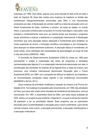 8
Indonésia, em 1990. Com efeito, apenas uma única menção foi feita à EA em todo o
texto do Capítulo 36. Esse fato mostra uma mudança de trajetória no âmbito das
conferências intergovernamentais promovidas pela ONU e nos documentos
produzidos por elas. A Declaração de Jomtien reafirma a ideia da educação como um
direito fundamental de todos, mulheres e homens, de todas as idades, no mundo
inteiro, e que pode contribuir para conquistar um mundo mais seguro, mais sadio, mais
próspero e ambientalmente mais puro, ao mesmo tempo que favoreça o progresso
social, econômico e cultural, a tolerância e a cooperação internacional. A Declaração
reconhece que uma educação básica adequada é fundamental para fortalecer os
níveis superiores de ensino, a formação científica e tecnológica e, por conseguinte,
para alcançar um desenvolvimento autônomo. A educação básica é considerada, de
modo amplo, como satisfação das necessidades de aprendizagem ao longo de toda
a vida para todos (UNESCO, 1990).
A Comissão de Desenvolvimento Sustentável (CDS) foi criada em 1992 para
acompanhar e avaliar a implantação das áreas de programas e atividades
recomendadas pela Agenda 21 e a cooperação internacional relacionada com elas. A
coordenação das atividades do Capítulo 36 da Agenda ficou a cargo da Unesco, que
promoveu uma iniciativa internacional denominada Educação para o Futuro
Sustentável (EPS), em 1994, com o propósito de reforçar os objetivos, as propostas e
as recomendações constantes nesse capítulo e nas conferências mencionadas
(BARBIERI e SILVA, 2011).
Essa mudança de prioridade modificaria a atuação da Unesco e do Pnuma em
relação à EA. Tal mudança foi precedida pelo encerramento, em 1995, das atividades
do Piea, que havia sido criado como resultado da Conferência de Estocolmo, como já
mencionado. Em 1997, a Assembleia Geral da ONU, com base nessa avaliação da
CDS, adotou um programa para implantar a Agenda 21, na qual os temas do Capítulo
36 passaram a ter as prioridades citadas. Esse programa usa as expressões
educação para a sustentabilidade e educação para o futuro sustentável, cujos temas
centrais incluem, entre outros, a educação permanente, a educação interdisciplinar e
a educação multicultural.
 