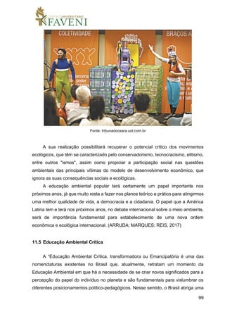 99
Fonte: tribunadoceara.uol.com.br
A sua realização possibilitará recuperar o potencial critico dos movimentos
ecológicos, que têm se caracterizado pelo conservadorismo, tecnocracismo, elitismo,
entre outros "ismos", assim como propiciar a participação social nas questões
ambientais das principais vítimas do modelo de desenvolvimento econômico, que
ignora as suas consequências sociais e ecológicas.
A educação ambiental popular terá certamente um papel importante nos
próximos anos, já que muito resta a fazer nos planos teórico e prático para atingirmos
uma melhor qualidade de vida, a democracia e a cidadania. O papel que a América
Latina tem e terá nos próximos anos, no debate internacional sobre o meio ambiente,
será de importância fundamental para estabelecimento de uma nova ordem
econômica e ecológica internacional. (ARRUDA; MARQUES; REIS, 2017)
11.5 Educação Ambiental Crítica
A “Educação Ambiental Crítica, transformadora ou Emancipatória é uma das
nomenclaturas existentes no Brasil que, atualmente, retratam um momento da
Educação Ambiental em que há a necessidade de se criar novos significados para a
percepção do papel do indivíduo no planeta e são fundamentais para vislumbrar os
diferentes posicionamentos político-pedagógicos. Nesse sentido, o Brasil abriga uma
 
