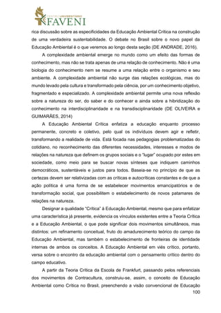 100
rica discussão sobre as especificidades da Educação Ambiental Crítica na construção
de uma verdadeira sustentabilidade. O debate no Brasil sobre o novo papel da
Educação Ambiental é o que veremos ao longo desta seção (DE ANDRADE, 2016).
A complexidade ambiental emerge no mundo como um efeito das formas de
conhecimento, mas não se trata apenas de uma relação de conhecimento. Não é uma
biologia do conhecimento nem se resume a uma relação entre o organismo e seu
ambiente. A complexidade ambiental não surge das relações ecológicas, mas do
mundo levado pela cultura e transformado pela ciência, por um conhecimento objetivo,
fragmentado e especializado. A complexidade ambiental permite uma nova reflexão
sobre a natureza do ser, do saber e do conhecer e ainda sobre a hibridização do
conhecimento na interdisciplinaridade e na transdisciplinaridade (DE OLIVEIRA e
GUIMARÃES, 2014)
A Educação Ambiental Crítica enfatiza a educação enquanto processo
permanente, concreto e coletivo, pelo qual os indivíduos devem agir e refletir,
transformando a realidade de vida. Está focada nas pedagogias problematizadas do
cotidiano, no reconhecimento das diferentes necessidades, interesses e modos de
relações na natureza que definem os grupos sociais e o “lugar” ocupado por estes em
sociedade, como meio para se buscar novas sínteses que indiquem caminhos
democráticos, sustentáveis e justos para todos. Baseia-se no princípio de que as
certezas devem ser relativizadas com as críticas e autocríticas constantes e de que a
ação política é uma forma de se estabelecer movimentos emancipatórios e de
transformação social, que possibilitem o estabelecimento de novos patamares de
relações na natureza.
Designar a qualidade “Crítica” à Educação Ambiental, mesmo que para enfatizar
uma característica já presente, evidencia os vínculos existentes entre a Teoria Crítica
e a Educação Ambiental, o que pode significar dois movimentos simultâneos, mas
distintos: um refinamento conceitual, fruto do amadurecimento teórico do campo da
Educação Ambiental, mas também o estabelecimento de fronteiras de identidade
internas de ambos os conceitos. A Educação Ambiental em viés crítico, portanto,
versa sobre o encontro da educação ambiental com o pensamento crítico dentro do
campo educativo.
A partir da Teoria Crítica da Escola de Frankfurt, passando pelos referenciais
dos movimentos de Contracultura, construiu-se, assim, o conceito de Educação
Ambiental como Crítica no Brasil, preenchendo a visão convencional de Educação
 