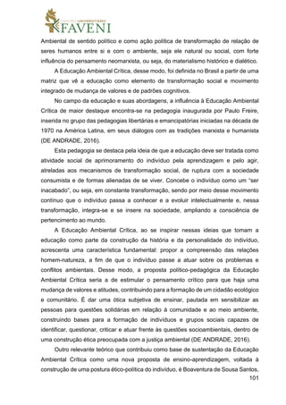 101
Ambiental de sentido político e como ação política de transformação de relação de
seres humanos entre si e com o ambiente, seja ele natural ou social, com forte
influência do pensamento neomarxista, ou seja, do materialismo histórico e dialético.
A Educação Ambiental Crítica, desse modo, foi definida no Brasil a partir de uma
matriz que vê a educação como elemento de transformação social e movimento
integrado de mudança de valores e de padrões cognitivos.
No campo da educação e suas abordagens, a influência à Educação Ambiental
Crítica de maior destaque encontra-se na pedagogia inaugurada por Paulo Freire,
inserida no grupo das pedagogias libertárias e emancipatórias iniciadas na década de
1970 na América Latina, em seus diálogos com as tradições marxista e humanista
(DE ANDRADE, 2016).
Esta pedagogia se destaca pela ideia de que a educação deve ser tratada como
atividade social de aprimoramento do indivíduo pela aprendizagem e pelo agir,
atreladas aos mecanismos de transformação social, de ruptura com a sociedade
consumista e de formas alienadas de se viver. Concebe o indivíduo como um “ser
inacabado”, ou seja, em constante transformação, sendo por meio desse movimento
contínuo que o indivíduo passa a conhecer e a evoluir intelectualmente e, nessa
transformação, integra-se e se insere na sociedade, ampliando a consciência de
pertencimento ao mundo.
A Educação Ambiental Crítica, ao se inspirar nessas ideias que tomam a
educação como parte da construção da história e da personalidade do indivíduo,
acrescenta uma característica fundamental: propor a compreensão das relações
homem-natureza, a fim de que o indivíduo passe a atuar sobre os problemas e
conflitos ambientais. Desse modo, a proposta político-pedagógica da Educação
Ambiental Crítica seria a de estimular o pensamento crítico para que haja uma
mudança de valores e atitudes, contribuindo para a formação de um cidadão ecológico
e comunitário. É dar uma ótica subjetiva de ensinar, pautada em sensibilizar as
pessoas para questões solidárias em relação à comunidade e ao meio ambiente,
construindo bases para a formação de indivíduos e grupos sociais capazes de
identificar, questionar, criticar e atuar frente às questões socioambientais, dentro de
uma construção ética preocupada com a justiça ambiental (DE ANDRADE, 2016).
Outro relevante teórico que contribuiu como base de sustentação da Educação
Ambiental Crítica como uma nova proposta de ensino-aprendizagem, voltada à
construção de uma postura ético-política do indivíduo, é Boaventura de Sousa Santos,
 