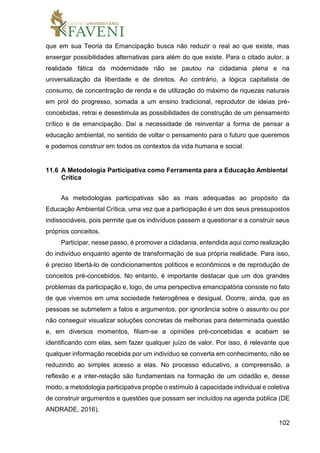 102
que em sua Teoria da Emancipação busca não reduzir o real ao que existe, mas
enxergar possibilidades alternativas para além do que existe. Para o citado autor, a
realidade fática da modernidade não se pautou na cidadania plena e na
universalização da liberdade e de direitos. Ao contrário, a lógica capitalista de
consumo, de concentração de renda e de utilização do máximo de riquezas naturais
em prol do progresso, somada a um ensino tradicional, reprodutor de ideias pré-
concebidas, retrai e desestimula as possibilidades de construção de um pensamento
crítico e de emancipação. Daí a necessidade de reinventar a forma de pensar a
educação ambiental, no sentido de voltar o pensamento para o futuro que queremos
e podemos construir em todos os contextos da vida humana e social.
11.6 A Metodologia Participativa como Ferramenta para a Educação Ambiental
Crítica
As metodologias participativas são as mais adequadas ao propósito da
Educação Ambiental Crítica, uma vez que a participação é um dos seus pressupostos
indissociáveis, pois permite que os indivíduos passem a questionar e a construir seus
próprios conceitos.
Participar, nesse passo, é promover a cidadania, entendida aqui como realização
do indivíduo enquanto agente de transformação de sua própria realidade. Para isso,
é preciso libertá-lo de condicionamentos políticos e econômicos e de reprodução de
conceitos pré-concebidos. No entanto, é importante destacar que um dos grandes
problemas da participação e, logo, de uma perspectiva emancipatória consiste no fato
de que vivemos em uma sociedade heterogênea e desigual. Ocorre, ainda, que as
pessoas se submetem a fatos e argumentos, por ignorância sobre o assunto ou por
não conseguir visualizar soluções concretas de melhorias para determinada questão
e, em diversos momentos, filiam-se a opiniões pré-concebidas e acabam se
identificando com elas, sem fazer qualquer juízo de valor. Por isso, é relevante que
qualquer informação recebida por um indivíduo se converta em conhecimento, não se
reduzindo ao simples acesso a elas. No processo educativo, a compreensão, a
reflexão e a inter-relação são fundamentais na formação de um cidadão e, desse
modo, a metodologia participativa propõe o estímulo à capacidade individual e coletiva
de construir argumentos e questões que possam ser incluídos na agenda pública (DE
ANDRADE, 2016).
 