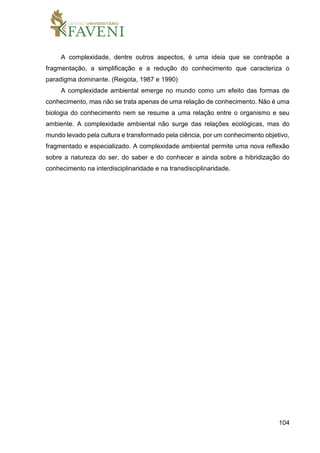 104
A complexidade, dentre outros aspectos, é uma ideia que se contrapõe a
fragmentação, a simplificação e a redução do conhecimento que caracteriza o
paradigma dominante. (Reigota, 1987 e 1990)
A complexidade ambiental emerge no mundo como um efeito das formas de
conhecimento, mas não se trata apenas de uma relação de conhecimento. Não é uma
biologia do conhecimento nem se resume a uma relação entre o organismo e seu
ambiente. A complexidade ambiental não surge das relações ecológicas, mas do
mundo levado pela cultura e transformado pela ciência, por um conhecimento objetivo,
fragmentado e especializado. A complexidade ambiental permite uma nova reflexão
sobre a natureza do ser, do saber e do conhecer e ainda sobre a hibridização do
conhecimento na interdisciplinaridade e na transdisciplinaridade.
 