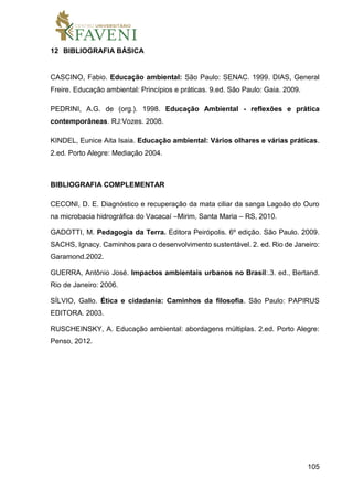105
12 BIBLIOGRAFIA BÁSICA
CASCINO, Fabio. Educação ambiental: São Paulo: SENAC. 1999. DIAS, General
Freire. Educação ambiental: Princípios e práticas. 9.ed. São Paulo: Gaia. 2009.
PEDRINI, A.G. de (org.). 1998. Educação Ambiental - reflexões e prática
contemporâneas. RJ:Vozes. 2008.
KINDEL, Eunice Aita Isaia. Educação ambiental: Vários olhares e várias práticas.
2.ed. Porto Alegre: Mediação 2004.
BIBLIOGRAFIA COMPLEMENTAR
CECONI, D. E. Diagnóstico e recuperação da mata ciliar da sanga Lagoão do Ouro
na microbacia hidrográfica do Vacacaí –Mirim, Santa Maria – RS, 2010.
GADOTTI, M. Pedagogia da Terra. Editora Peirópolis. 6º edição. São Paulo. 2009.
SACHS, Ignacy. Caminhos para o desenvolvimento sustentável. 2. ed. Rio de Janeiro:
Garamond.2002.
GUERRA, Antônio José. Impactos ambientais urbanos no Brasil:.3. ed., Bertand.
Rio de Janeiro: 2006.
SÍLVIO, Gallo. Ética e cidadania: Caminhos da filosofia. São Paulo: PAPIRUS
EDITORA. 2003.
RUSCHEINSKY, A. Educação ambiental: abordagens múltiplas. 2.ed. Porto Alegre:
Penso, 2012.
 