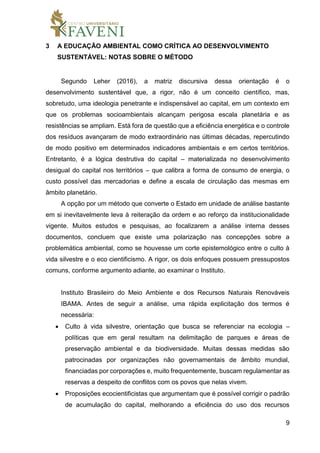 9
3 A EDUCAÇÃO AMBIENTAL COMO CRÍTICA AO DESENVOLVIMENTO
SUSTENTÁVEL: NOTAS SOBRE O MÉTODO
Segundo Leher (2016), a matriz discursiva dessa orientação é o
desenvolvimento sustentável que, a rigor, não é um conceito científico, mas,
sobretudo, uma ideologia penetrante e indispensável ao capital, em um contexto em
que os problemas socioambientais alcançam perigosa escala planetária e as
resistências se ampliam. Está fora de questão que a eficiência energética e o controle
dos resíduos avançaram de modo extraordinário nas últimas décadas, repercutindo
de modo positivo em determinados indicadores ambientais e em certos territórios.
Entretanto, é a lógica destrutiva do capital – materializada no desenvolvimento
desigual do capital nos territórios – que calibra a forma de consumo de energia, o
custo possível das mercadorias e define a escala de circulação das mesmas em
âmbito planetário.
A opção por um método que converte o Estado em unidade de análise bastante
em si inevitavelmente leva à reiteração da ordem e ao reforço da institucionalidade
vigente. Muitos estudos e pesquisas, ao focalizarem a análise interna desses
documentos, concluem que existe uma polarização nas concepções sobre a
problemática ambiental, como se houvesse um corte epistemológico entre o culto à
vida silvestre e o eco cientificismo. A rigor, os dois enfoques possuem pressupostos
comuns, conforme argumento adiante, ao examinar o Instituto.
Instituto Brasileiro do Meio Ambiente e dos Recursos Naturais Renováveis
IBAMA. Antes de seguir a análise, uma rápida explicitação dos termos é
necessária:
 Culto à vida silvestre, orientação que busca se referenciar na ecologia –
políticas que em geral resultam na delimitação de parques e áreas de
preservação ambiental e da biodiversidade. Muitas dessas medidas são
patrocinadas por organizações não governamentais de âmbito mundial,
financiadas por corporações e, muito frequentemente, buscam regulamentar as
reservas a despeito de conflitos com os povos que nelas vivem.
 Proposições ecocientificistas que argumentam que é possível corrigir o padrão
de acumulação do capital, melhorando a eficiência do uso dos recursos
 