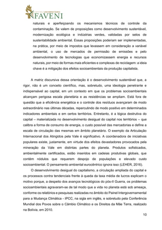 10
naturais e aperfeiçoando os mecanismos técnicos de controle da
contaminação. Se valem de proposições como desenvolvimento sustentável,
modernização ecológica e indústrias verdes, validadas por selos de
sustentabilidade ambiental. Essas proposições poderiam ser implementadas,
na prática, por meio de impostos que levassem em consideração a variável
ambiental, o uso de mercados de permissão de emissões e pelo
desenvolvimento de tecnologias que economizassem energia e recursos
naturais, por meio de formas mais eficientes e complexas de reciclagem: a ideia
chave é a mitigação dos efeitos socioambientais da produção capitalista.
A matriz discursiva dessa orientação é o desenvolvimento sustentável que, a
rigor, não é um conceito científico, mas, sobretudo, uma ideologia penetrante e
indispensável ao capital, em um contexto em que os problemas socioambientais
alcançam perigosa escala planetária e as resistências se ampliam. Está fora de
questão que a eficiência energética e o controle dos resíduos avançaram de modo
extraordinário nas últimas décadas, repercutindo de modo positivo em determinados
indicadores ambientais e em certos territórios. Entretanto, é a lógica destrutiva do
capital – materializada no desenvolvimento desigual do capital nos territórios – que
calibra a forma de consumo de energia, o custo possível das mercadorias e define a
escala de circulação das mesmas em âmbito planetário. O exemplo da Articulação
Internacional dos Atingidos pela Vale é significativo. A coordenadora de iniciativas
populares existe, justamente, em virtude dos efeitos devastadores provocados pela
mineração da Vale em distintas partes do planeta. Produtos sofisticados,
ambientalmente certificados, estão inseridos em cadeias produtivas globais, que
contém nódulos que requerem despojo de populações e elevado custo
socioambiental. O pensamento ambiental eurocêntrico ignora isso (LEHER, 2016).
O desenvolvimento desigual do capitalismo, a circulação ampliada do capital e
os processos contra tendenciais frente à queda da taxa média de lucros explicam o
motivo porque, a despeito dos avanços tecnológicos do pós-II Guerra, os problemas
socioambientais agravaram-se de tal modo que a vida no planeta está sob ameaça,
conforme os relatórios e pesquisas realizadas no âmbito do Painel Intergovernamental
para a Mudança Climática - IPCC, na sigla em inglês, e sobretudo pela Conferência
Mundial dos Povos sobre o Câmbio Climático e os Direitos da Mãe Terra, realizado
na Bolívia, em 2010.
 