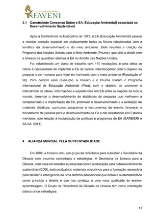 11
3.1 Construindo Consenso Sobre a EA (Educação Ambiental) associada ao
Desenvolvimento Sustentável
Após a Conferência de Estocolmo de 1972, a EA (Educação Ambiental) passou
a receber atenção especial em praticamente todos os fóruns relacionados com a
temática do desenvolvimento e do meio ambiente. Dela resultou a criação do
Programa das Nações Unidas para o Meio Ambiente (Pnuma), que viria a dividir com
a Unesco as questões relativas à EA no âmbito das Nações Unidas.
Foi estabelecido um plano de trabalho com 110 resoluções, e uma delas se
refere à necessidade de implantar a EA de caráter interdisciplinar com o objetivo de
preparar o ser humano para viver em harmonia com o meio ambiente (Resolução nº
96). Para cumprir essa resolução, a Unesco e o Pnuma criaram o Programa
Internacional de Educação Ambiental (Piea), com o objetivo de promover o
intercâmbio de ideias, informações e experiências em EA entre as nações de todo o
mundo, fomentar o desenvolvimento de atividades de pesquisa que melhorem a
compreensão e a implantação da EA, promover o desenvolvimento e a avaliação de
materiais didáticos, currículos, programas e instrumentos de ensino, favorecer o
treinamento de pessoal para o desenvolvimento da EA e dar assistência aos Estados
membros com relação à implantação de políticas e programas de EA (BARBIERI e
SILVA, 2011).
4 ALIANÇA MUNDIAL PELA SUSTENTABILIDADE
Em 2006, a Unesco criou um grupo de referência para subsidiar a Secretaria da
Década com insumos conceituais e estratégias. A Secretaria da Unesco para a
Década, com base em estudos e pesquisas sobre a educação para o desenvolvimento
sustentável (EDS), está produzindo materiais educativos para a formação necessária
para facilitar a emergência de uma reforma educacional que inclua a sustentabilidade
como princípio e diretriz e que nos conduza a uma nova qualidade do ensino-
aprendizagem. O Grupo de Referência da Década da Unesco tem como orientação
básica cinco estratégias:
 