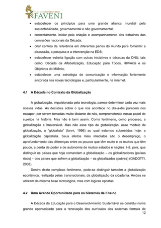 12
 estabelecer os princípios para uma grande aliança mundial pela
sustentabilidade, governamental e não governamental;
 concretamente, iniciar pela criação e acompanhamento dos trabalhos das
comissões nacionais da Década;
 criar centros de referência em diferentes partes do mundo para fomentar a
discussão, a pesquisa e a intervenção na EDS;
 estabelecer estreita ligação com outras iniciativas e décadas da ONU, tais
como: Década da Alfabetização, Educação para Todos, HIV/Aids e os
Objetivos do Milênio;
 estabelecer uma estratégia de comunicação e informação fortemente
ancorada nas novas tecnologias e, particularmente, na internet.
4.1 A Década no Contexto da Globalização
A globalização, impulsionada pela tecnologia, parece determinar cada vez mais
nossas vidas. As decisões sobre o que nos acontece no dia-a-dia parecem nos
escapar, por serem tomadas muito distante de nós, comprometendo nosso papel de
sujeitos na história. Mas não é bem assim. Como fenômeno, como processo, a
globalização é irreversível. Mas não esse tipo de globalização, esse modelo de
globalização, o “globalista” (Ianni, 1996) ao qual estamos submetidos hoje: a
globalização capitalista. Seus efeitos mais imediatos são o desemprego, o
aprofundamento das diferenças entre os poucos que têm muito e os muitos que têm
pouco, a perda de poder e de autonomia de muitos estados e nações. Há, pois, que
distinguir os países que hoje comandam a globalização – os globalizadores (países
ricos) – dos países que sofrem a globalização – os globalizados (pobres) (GADOTTI,
2008).
Dentro deste complexo fenômeno, pode-se distinguir também a globalização
econômica, realizada pelas transnacionais, da globalização da cidadania. Ambas se
utilizam da mesma base tecnológica, mas com lógicas opostas.
4.2 Uma Grande Oportunidade para os Sistemas de Ensino
A Década da Educação para o Desenvolvimento Sustentável se constitui numa
grande oportunidade para a renovação dos currículos dos sistemas formais de
 