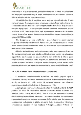 14
destacando-se as questões sociais, principalmente no que se refere ao uso da terra,
sua ocupação, suprimento de água, abrigo e serviços sociais, educativos e sanitários,
além de administração do crescimento urbano.
O relatório Brundland considera que a pobreza generalizada não é mais
inevitável e que o desenvolvimento de uma cidade deve privilegiar o atendimento das
necessidades básicas de todos e oferecer oportunidades de melhoria de qualidade de
vida para a população. Um dos principais conceitos debatidos pelo relatório foi o de
“equidade” como condição para que haja a participação efetiva da sociedade na
tomada de decisões, através de processos democráticos, para o desenvolvimento
urbano (BARBOSA, 2008).
Não é esperado que toda uma Nação se conscientize de seu papel essencial
no quadro ambiental e social mundial. Apesar disso, as diversas discussões sobre o
termo “desenvolvimento sustentável” abrem à questão de que é possível desenvolver
sem destruir o meio ambiente.
O Direito Ambiental deve ser firmado em princípios e normas específicas, que
têm como premissa buscar uma relação equilibrada entre o homem e a natureza ao
regular todas as atividades que possam afetar o meio ambiente. O fato de que o
desenvolvimento sustentável tenha respaldo na comunidade brasileira e poder,
através do Direito Ambiental, fazer parte de uma disciplina jurídica, torna o termo
capaz de definir um novo modelo de desenvolvimento para o país (BARBOSA, 2008).
5.1 Críticas e Objeções ao Desenvolvimento Sustentável
A expressão “desenvolvimento sustentável” se tornou popular após a
Conferência das Nações Unidas sobre Meio Ambiente e Desenvolvimento, realizada
no Rio de Janeiro, em 1992, embora já estivesse presente, com diferentes
denominações, desde a Conferência de Estocolmo, de 1972.
A definição de desenvolvimento sustentável da Comissão Brundtand, de 1987,
passou a ser citada em praticamente todos os documentos oficiais da ONU e suas
agências, como a Unesco, Pnuma, Pnud, Unido e Unctad, em documentos oficiais de
entidades intergovernamentais, como OMC, OMS e Banco Mundial, em leis nacionais
e subnacionais, em documentos de empresas e ONGs, e já faz parte do repertório de
pessoas mais esclarecidas do público em geral. Hoje, é crescente o número de
empresas que a colocam em suas missões e declarações. A adesão foi tanta e tão
 