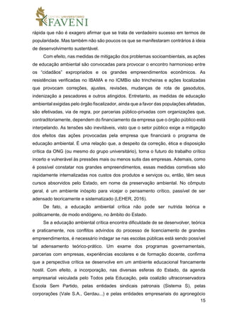 15
rápida que não é exagero afirmar que se trata de verdadeiro sucesso em termos de
popularidade. Mas também não são poucos os que se manifestaram contrários à ideia
de desenvolvimento sustentável.
Com efeito, nas medidas de mitigação dos problemas socioambientais, as ações
de educação ambiental são convocadas para provocar o encontro harmonioso entre
os “cidadãos” expropriados e os grandes empreendimentos econômicos. As
resistências verificadas no IBAMA e no ICMBio são trincheiras e ações localizadas
que provocam correções, ajustes, revisões, mudanças de rota de gasodutos,
indenização a pescadores e outros atingidos. Entretanto, as medidas de educação
ambiental exigidas pelo órgão fiscalizador, ainda que a favor das populações afetadas,
são efetivadas, via de regra, por parcerias público-privadas com organizações que,
contraditoriamente, dependem do financiamento da empresa que o órgão público está
interpelando. As tensões são inevitáveis, visto que o setor público exige a mitigação
dos efeitos das ações provocadas pela empresa que financiará o programa de
educação ambiental. É uma relação que, a despeito da correção, ética e disposição
crítica da ONG (ou mesmo do grupo universitário), torna o futuro do trabalho crítico
incerto e vulnerável às pressões mais ou menos sutis das empresas. Ademais, como
é possível constatar nos grandes empreendimentos, essas medidas corretivas são
rapidamente internalizadas nos custos dos produtos e serviços ou, então, têm seus
cursos absorvidos pelo Estado, em nome da preservação ambiental. No cômputo
geral, é um ambiente inóspito para vicejar o pensamento crítico, passível de ser
adensado teoricamente e sistematizado (LEHER, 2016).
De fato, a educação ambiental crítica não pode ser nutrida teórica e
politicamente, de modo endógeno, no âmbito do Estado.
Se a educação ambiental crítica encontra dificuldade de se desenvolver, teórica
e praticamente, nos conflitos advindos do processo de licenciamento de grandes
empreendimentos, é necessário indagar se nas escolas públicas está sendo possível
tal adensamento teórico-prático. Um exame dos programas governamentais,
parcerias com empresas, experiências escolares e de formação docente, confirma
que a perspectiva crítica se desenvolve em um ambiente educacional francamente
hostil. Com efeito, a incorporação, nas diversas esferas do Estado, da agenda
empresarial veiculada pelo Todos pela Educação, pela coalizão ultraconservadora
Escola Sem Partido, pelas entidades sindicais patronais (Sistema S), pelas
corporações (Vale S.A., Gerdau...) e pelas entidades empresariais do agronegócio
 