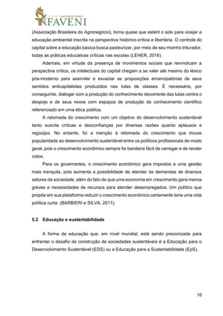 16
(Associação Brasileira do Agronegócio), torna quase que estéril o solo para vicejar a
educação ambiental inscrita na perspectiva histórico-crítica e libertária. O controle do
capital sobre a educação básica busca pasteurizar, por meio de seu moinho triturador,
todas as práticas educativas críticas nas escolas (LEHER, 2016).
Ademais, em virtude da presença de movimentos sociais que reivindicam a
perspectiva crítica, os intelectuais do capital chegam a se valer até mesmo do léxico
pós-moderno para assimilar e esvaziar as proposições emancipatórias de seus
sentidos anticapitalistas produzidos nas lutas de classes. É necessário, por
conseguinte, dialogar com a produção do conhecimento decorrente das lutas contra o
despojo e de seus nexos com espaços de produção de conhecimento científico
referenciado em uma ética pública.
A retomada do crescimento com um objetivo do desenvolvimento sustentável
tanto suscita críticas e desconfianças por diversas razões quanto aplausos e
regozijos. No entanto, foi a menção à retomada do crescimento que trouxe
popularidade ao desenvolvimento sustentável entre os políticos profissionais de modo
geral, pois o crescimento econômico sempre foi bandeira fácil de carregar e de render
votos.
Para os governantes, o crescimento econômico gera impostos e uma gestão
mais tranquila, pois aumenta a possibilidade de atender às demandas de diversos
setores da sociedade, além do fato de que uma economia em crescimento gera menos
greves e necessidades de recursos para atender desempregados. Um político que
propõe em sua plataforma reduzir o crescimento econômico certamente teria uma vida
política curta. (BARBIERI e SILVA, 2011).
5.2 Educação e sustentabilidade
A forma de educação que, em nível mundial, está sendo preconizada para
enfrentar o desafio de construção de sociedades sustentáveis é a Educação para o
Desenvolvimento Sustentável (EDS) ou a Educação para a Sustentabilidade (EpS).
 