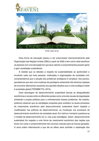 17
Fonte: www.ver.pt
Essa forma de educação passou a ser preconizada internacionalmente pela
Organização das Nações Unidas (ONU) a partir de 2002 e tem como meta beneficiar
as pessoas com uma educação em que seus valores e comportamentos possam gerar
e gerir sociedades sustentáveis.
À medida que os debates a respeito da sustentabilidade se aprofundam e
envolvem cada vez mais pessoas, instituições e organizações da sociedade civil,
compreendemos que a solução dos problemas ecológicos é complexa. Aos poucos,
percebemos que sem uma mudança de paradigma certamente não seremos capazes
de encontrar alternativas razoáveis aos grandes desafios que a crise ecológica impõe
à sociedade global (TROMBETTA, 2014).
Essa abordagem de desenvolvimento sustentável discute as desigualdades
econômicas e sociais entre os diferentes países como uma das causas da degradação
ambiental e propõe políticas para o enfrentamento desses problemas. No entanto,
podemos observar que as estratégias propostas para substituir os atuais processos
de crescimento econômico pelo desenvolvimento sustentável dizem respeito a
modificações nas políticas de desenvolvimento, as mudanças nos processos de
desenvolvimento econômico da sociedade atual. Em nenhum momento questiona-se
o modelo de desenvolvimento em si, mas suas estratégias. Assim, desenvolvimento
sustentável diz respeito a uma forma de crescimento econômico das nações que
levam em conta o comprometimento dos recursos naturais para as futuras gerações.
A nova ordem internacional a que ele se refere seria controlar a exploração dos
 