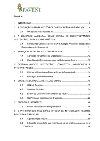Sumário
1 INTRODUÇÃO......................................................................................................3
2 A EVOLUÇÃO HISTÓRIca E TEÓRICA DA EDUCAÇÃO AMBIENTAL (EA).......4
2.1 O Capítulo 36 da Agenda 21................................................................6
3 A EDUCAÇÃO AMBIENTAL COMO CRÍTICA AO DESENVOLVIMENTO
SUSTENTÁVEL: NOTAS SOBRE O MÉTODO ..........................................................9
3.1 Construindo Consenso Sobre a EA (Educação Ambiental) associada ao
Desenvolvimento Sustentável ......................................................................11
4 ALIANÇA MUNDIAL PELA SUSTENTABILIDADE .............................................11
4.1 A Década no Contexto da Globalização.............................................12
4.2 Uma Grande Oportunidade para os Sistemas de Ensino...................12
5 DESENVOLVIMENTO SUSTENTÁVEL: CONCEITOS, SIGNIFICADOS E
INTERPRETAÇÕES .................................................................................................13
5.1 Críticas e Objeções ao Desenvolvimento Sustentável .......................14
5.2 Educação e sustentabilidade..............................................................16
6 SUSTENTABILIDADE AMBIENTAL NO BRASIL ...............................................18
6.1 O Nível Genético ................................................................................19
6.2 Nível De Espécies ..............................................................................20
6.3 Estado da Conservação da Flora e da Fauna....................................22
6.4 Os Principais Ecossistemas Brasileiros..............................................23
7 ENERGIA SUSTENTÁVEL.................................................................................48
7.1 Fontes renováveis de energia elétrica................................................50
8 O PRINCÍPIO DOS TRÊS ERRES (3R’S) NA LEI Nº 12.305/2010: REDUZIR,
REUTILIZAR E RECICLAR.......................................................................................56
8.1 A participação popular........................................................................59
8.2 Educação ambiental e sua importância para a implementação da lei nº
12.305/2010..................................................................................................60
 