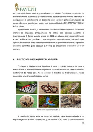 18
recursos naturais em níveis suportáveis em todo mundo. Em resumo, a proposta de
desenvolvimento sustentável é de crescimento econômico com controle ambiental. A
desigualdade é tratada como um desajuste a ser superado pela universalização do
desenvolvimento econômico, porém com sustentabilidade (DE CAMPOS TOZONI-
REIS, 2011).
Apesar desse aspecto, a influência do conceito de desenvolvimento sustentável
manteve-se amparada principalmente no âmbito das políticas nacionais e
internacionais. O Banco Mundial lançou em 1992 um relatório sobre desenvolvimento
e meio ambiente, em que deixou clara sua postura neomalthusiano, afirmando que,
apesar dos conflitos entre crescimento econômico e qualidade ambiental, é possível
encontrar caminhos para adequar o modelo de crescimento econômico ao bem
comum.
6 SUSTENTABILIDADE AMBIENTAL NO BRASIL
Conhecer a biodiversidade brasileira é uma condição fundamental para a
elaboração e o aperfeiçoamento de políticas públicas voltadas ao desenvolvimento
sustentável de nosso país. Ao se abordar a temática da biodiversidade, faz-se
necessária uma breve definição do termo.
Fonte: www.luciacangussu.bio.br
A relevância desse tema se traduz na decisão, pela Assembleia-Geral da
Organização das Nações Unidas (ONU), de declarar 2010 como o Ano Internacional
 