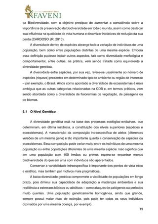 19
da Biodiversidade, com o objetivo precípuo de aumentar a consciência sobre a
importância da preservação da biodiversidade em todo o mundo, assim como destacar
sua influência na qualidade de vida humana e dinamizar iniciativas de redução da sua
perda (CARDOSO JR, 2010).
A diversidade dentro de espécies abrange toda a variação de indivíduos de uma
população, bem como entre populações distintas de uma mesma espécie. Embora
essa definição pudesse incluir outros aspectos, tais como diversidade morfológica e
comportamental, entre outras, na prática, vem sendo tratada como equivalente à
diversidade genética.
A diversidade entre espécies, por sua vez, refere-se usualmente ao número de
espécies (riqueza) presentes em determinado tipo de ambiente ou região de interesse
– por exemplo, o Brasil. Ainda como apontado a diversidade de ecossistemas é mais
ambígua que as outras categorias relacionadas na CDB e, em termos práticos, vem
sendo abordada como a diversidade de fisionomias de vegetação, de paisagens ou
de biomas.
6.1 O Nível Genético
A diversidade genética está na base dos processos ecológico-evolutivos, que
determinam, em última instância, a constituição dos níveis superiores (espécies e
ecossistemas). A manutenção da composição intraespecífica de alelos (diferentes
versões de um mesmo gene) é tão importante quanto a conservação de espécies ou
ecossistemas. Essa composição pode variar muito entre os indivíduos de uma mesma
população ou entre populações diferentes de uma mesma espécie. Isso significa que
em uma população com 100 irmãos ou primos espera-se encontrar menos
biodiversidade do que em uma com indivíduos não aparentados.
Conservar a variabilidade intraespecífica é importante dos pontos de vista ético
e estético, mas também por motivos mais pragmáticos.
A baixa diversidade genética compromete a viabilidade de populações em longo
prazo, pois diminui sua capacidade de adaptação a mudanças ambientais e sua
resiliência a estresses bióticos ou abióticos – como ataques de patógenos ou períodos
muito quentes. Uma população geneticamente homogênea, ainda que grande,
sempre possui maior risco de extinção, pois pode ter todos os seus indivíduos
dizimados por uma mesma doença, por exemplo.
 