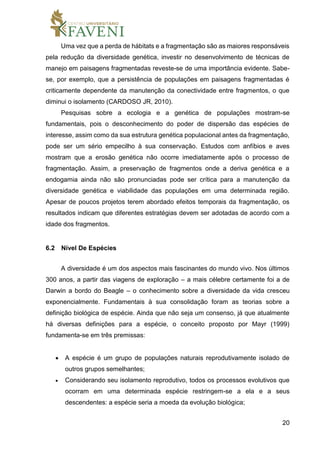 20
Uma vez que a perda de hábitats e a fragmentação são as maiores responsáveis
pela redução da diversidade genética, investir no desenvolvimento de técnicas de
manejo em paisagens fragmentadas reveste-se de uma importância evidente. Sabe-
se, por exemplo, que a persistência de populações em paisagens fragmentadas é
criticamente dependente da manutenção da conectividade entre fragmentos, o que
diminui o isolamento (CARDOSO JR, 2010).
Pesquisas sobre a ecologia e a genética de populações mostram-se
fundamentais, pois o desconhecimento do poder de dispersão das espécies de
interesse, assim como da sua estrutura genética populacional antes da fragmentação,
pode ser um sério empecilho à sua conservação. Estudos com anfíbios e aves
mostram que a erosão genética não ocorre imediatamente após o processo de
fragmentação. Assim, a preservação de fragmentos onde a deriva genética e a
endogamia ainda não são pronunciadas pode ser crítica para a manutenção da
diversidade genética e viabilidade das populações em uma determinada região.
Apesar de poucos projetos terem abordado efeitos temporais da fragmentação, os
resultados indicam que diferentes estratégias devem ser adotadas de acordo com a
idade dos fragmentos.
6.2 Nível De Espécies
A diversidade é um dos aspectos mais fascinantes do mundo vivo. Nos últimos
300 anos, a partir das viagens de exploração – a mais célebre certamente foi a de
Darwin a bordo do Beagle – o conhecimento sobre a diversidade da vida cresceu
exponencialmente. Fundamentais à sua consolidação foram as teorias sobre a
definição biológica de espécie. Ainda que não seja um consenso, já que atualmente
há diversas definições para a espécie, o conceito proposto por Mayr (1999)
fundamenta-se em três premissas:
 A espécie é um grupo de populações naturais reprodutivamente isolado de
outros grupos semelhantes;
 Considerando seu isolamento reprodutivo, todos os processos evolutivos que
ocorram em uma determinada espécie restringem-se a ela e a seus
descendentes: a espécie seria a moeda da evolução biológica;
 