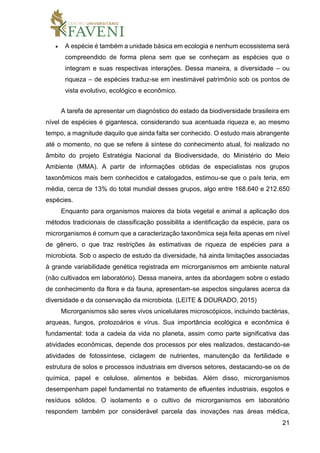 21
 A espécie é também a unidade básica em ecologia e nenhum ecossistema será
compreendido de forma plena sem que se conheçam as espécies que o
integram e suas respectivas interações. Dessa maneira, a diversidade – ou
riqueza – de espécies traduz-se em inestimável patrimônio sob os pontos de
vista evolutivo, ecológico e econômico.
A tarefa de apresentar um diagnóstico do estado da biodiversidade brasileira em
nível de espécies é gigantesca, considerando sua acentuada riqueza e, ao mesmo
tempo, a magnitude daquilo que ainda falta ser conhecido. O estudo mais abrangente
até o momento, no que se refere à síntese do conhecimento atual, foi realizado no
âmbito do projeto Estratégia Nacional da Biodiversidade, do Ministério do Meio
Ambiente (MMA). A partir de informações obtidas de especialistas nos grupos
taxonômicos mais bem conhecidos e catalogados, estimou-se que o país teria, em
média, cerca de 13% do total mundial desses grupos, algo entre 168.640 e 212.650
espécies.
Enquanto para organismos maiores da biota vegetal e animal a aplicação dos
métodos tradicionais de classificação possibilita a identificação da espécie, para os
microrganismos é comum que a caracterização taxonômica seja feita apenas em nível
de gênero, o que traz restrições às estimativas de riqueza de espécies para a
microbiota. Sob o aspecto de estudo da diversidade, há ainda limitações associadas
à grande variabilidade genética registrada em microrganismos em ambiente natural
(não cultivados em laboratório). Dessa maneira, antes da abordagem sobre o estado
de conhecimento da flora e da fauna, apresentam-se aspectos singulares acerca da
diversidade e da conservação da microbiota. (LEITE & DOURADO, 2015)
Microrganismos são seres vivos unicelulares microscópicos, incluindo bactérias,
arqueas, fungos, protozoários e vírus. Sua importância ecológica e econômica é
fundamental: toda a cadeia da vida no planeta, assim como parte significativa das
atividades econômicas, depende dos processos por eles realizados, destacando-se
atividades de fotossíntese, ciclagem de nutrientes, manutenção da fertilidade e
estrutura de solos e processos industriais em diversos setores, destacando-se os de
química, papel e celulose, alimentos e bebidas. Além disso, microrganismos
desempenham papel fundamental no tratamento de efluentes industriais, esgotos e
resíduos sólidos. O isolamento e o cultivo de microrganismos em laboratório
respondem também por considerável parcela das inovações nas áreas médica,
 