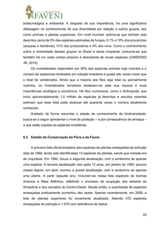 22
biotecnológica e ambiental. A despeito de sua importância, há uma significativa
defasagem no conhecimento de sua diversidade em relação a outros grupos, tais
como animais e plantas superiores. Em nível mundial, estima-se que tenham sido
descritos cerca de 5% das espécies estimadas de fungos, 0,1% a 12% dos procariotos
(arqueas e bactérias), 31% dos protozoários e 4% dos vírus. Como o conhecimento
sobre a diversidade desses grupos no Brasil é ainda incipiente, presume-se que
também há um vasto campo propício à descoberta de novas espécies (CARDOSO
JR, 2010).
Os invertebrados respondem por 95% das espécies animais hoje viventes e o
número de espécimes tombados em coleção brasileira é quase oito vezes maior que
o total de vertebrados. Ainda que a maioria dos filos seja total ou parcialmente
marinha, os invertebrados terrestres destacam-se pela sua riqueza e suas
importâncias ecológica e econômica. Há filos numerosos, como o Arthropoda, que
inclui aproximadamente 1,5 milhão de espécies já descritas e estudos recentes
estimam que esse total pode alcançar até quarenta vezes o número atualmente
conhecido.
Avaliado de forma resumida o estado de conhecimento da biodiversidade,
busca-se a seguir apresentar o nível de proteção – e por consequência de ameaça –
a que estão sujeitas as espécies brasileiras.
6.3 Estado da Conservação da Flora e da Fauna
A primeira lista oficial brasileira das espécies de plantas ameaçadas de extinção
data de 1968, tendo sido identificadas 13 espécies de plantas, sendo que metade era
de orquídeas. Em 1980, houve a segunda atualização, com o acréscimo de apenas
uma espécie. A terceira atualização veio após 12 anos, em janeiro de 1992; poucos
meses depois, em abril, ocorreu a quarta atualização, com o acréscimo de apenas
uma planta. A partir daquele ano, incluíram-se nessa lista espécies de biomas
diversos à Mata Atlântica, refletindo o processo de ocupação dos estados da
Amazônia e dos cerrados do Centro-Oeste. Desde então, a quantidade de espécies
ameaçadas praticamente aumentou dez vezes. Apenas recentemente, em 2008, a
lista de plantas superiores foi novamente atualizada, listando 472 espécies
ameaçadas de extinção e 1.079 com deficiência de dados.
 