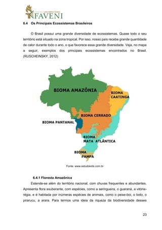 23
6.4 Os Principais Ecossistemas Brasileiros
O Brasil possui uma grande diversidade de ecossistemas. Quase todo o seu
território está situado na zona tropical. Por isso, nosso país recebe grande quantidade
de calor durante todo o ano, o que favorece essa grande diversidade. Veja, no mapa
a seguir, exemplos dos principais ecossistemas encontrados no Brasil.
(RUSCHEINSKY, 2012)
Fonte: www.estudokids.com.br
6.4.1 Floresta Amazônica
Estende-se além do território nacional, com chuvas frequentes e abundantes.
Apresenta flora exuberante, com espécies, como a seringueira, o guaraná, a vitória-
régia, e é habitada por inúmeras espécies de animais, como o peixe-boi, o boto, o
pirarucu, a arara. Para termos uma ideia da riqueza da biodiversidade desses
 