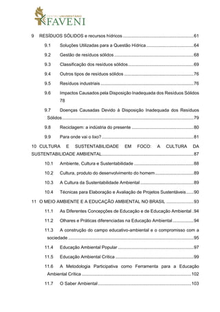9 RESÍDUOS SÓLIDOS e recursos hídricos .........................................................61
9.1 Soluções Utilizadas para a Questão Hídrica ......................................64
9.2 Gestão de resíduos sólidos................................................................68
9.3 Classificação dos resíduos sólidos.....................................................69
9.4 Outros tipos de resíduos sólidos ........................................................76
9.5 Resíduos industriais ...........................................................................76
9.6 Impactos Causados pela Disposição Inadequada dos Resíduos Sólidos
78
9.7 Doenças Causadas Devido à Disposição Inadequada dos Resíduos
Sólidos..........................................................................................................79
9.8 Reciclagem: a indústria do presente ..................................................80
9.9 Para onde vai o lixo?..........................................................................81
10 CULTURA E SUSTENTABILIDADE EM FOCO: A CULTURA DA
SUSTENTABILIDADE AMBIENTAL..........................................................................87
10.1 Ambiente, Cultura e Sustentabilidade ................................................88
10.2 Cultura, produto do desenvolvimento do homem...............................89
10.3 A Cultura da Sustentabilidade Ambiental ...........................................89
10.4 Técnicas para Elaboração e Avaliação de Projetos Sustentáveis......90
11 O MEIO AMBIENTE E A EDUCAÇÃO AMBIENTAL NO BRASIL ......................93
11.1 As Diferentes Concepções de Educação e de Educação Ambiental .94
11.2 Olhares e Práticas diferenciadas na Educação Ambiental.................94
11.3 A construção do campo educativo-ambiental e o compromisso com a
sociedade .....................................................................................................95
11.4 Educação Ambiental Popular .............................................................97
11.5 Educação Ambiental Crítica ...............................................................99
11.6 A Metodologia Participativa como Ferramenta para a Educação
Ambiental Crítica ........................................................................................102
11.7 O Saber Ambiental ...........................................................................103
 