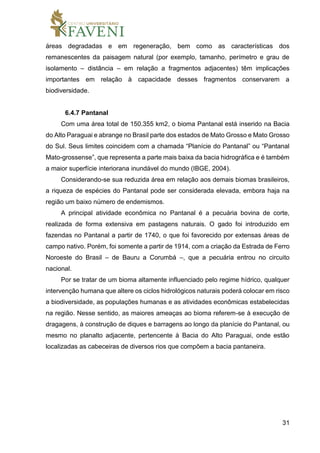 31
áreas degradadas e em regeneração, bem como as características dos
remanescentes da paisagem natural (por exemplo, tamanho, perímetro e grau de
isolamento – distância – em relação a fragmentos adjacentes) têm implicações
importantes em relação à capacidade desses fragmentos conservarem a
biodiversidade.
6.4.7 Pantanal
Com uma área total de 150.355 km2, o bioma Pantanal está inserido na Bacia
do Alto Paraguai e abrange no Brasil parte dos estados de Mato Grosso e Mato Grosso
do Sul. Seus limites coincidem com a chamada “Planície do Pantanal” ou “Pantanal
Mato-grossense”, que representa a parte mais baixa da bacia hidrográfica e é também
a maior superfície interiorana inundável do mundo (IBGE, 2004).
Considerando-se sua reduzida área em relação aos demais biomas brasileiros,
a riqueza de espécies do Pantanal pode ser considerada elevada, embora haja na
região um baixo número de endemismos.
A principal atividade econômica no Pantanal é a pecuária bovina de corte,
realizada de forma extensiva em pastagens naturais. O gado foi introduzido em
fazendas no Pantanal a partir de 1740, o que foi favorecido por extensas áreas de
campo nativo. Porém, foi somente a partir de 1914, com a criação da Estrada de Ferro
Noroeste do Brasil – de Bauru a Corumbá –, que a pecuária entrou no circuito
nacional.
Por se tratar de um bioma altamente influenciado pelo regime hídrico, qualquer
intervenção humana que altere os ciclos hidrológicos naturais poderá colocar em risco
a biodiversidade, as populações humanas e as atividades econômicas estabelecidas
na região. Nesse sentido, as maiores ameaças ao bioma referem-se à execução de
dragagens, à construção de diques e barragens ao longo da planície do Pantanal, ou
mesmo no planalto adjacente, pertencente à Bacia do Alto Paraguai, onde estão
localizadas as cabeceiras de diversos rios que compõem a bacia pantaneira.
 